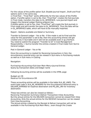 For the values of the profile option SLA: Disable Journal Import , Draft and Final
options work in the same way
c) Final Post - “Final Post” works differently for the two values of the Profile
option. If profile option is set to No, then “Final Post” creates the SLA journals
in Final mode, transfers the data to GL_INTERFACE, runs Journal Import and
triggers the General Ledger Posting program too.
If profile option is set to Yes, then “Final Post” will create the SLA journals in
Final mode and will transfer the data to GL_INTERFACE. Thus the data will be
in GL_INTERFACE table, which will have to be manually Imported.

Report - Options available are Detail or Summary

Transfer to General Ledger - Yes or No - If the mode is set to Final and the
value for this parameter is set to No, then the accounting entries will get
created only in SLA table and it will not be available even in gl_interface.
You need to submit the program "Transfer to Gl" in Cost Management
Responsibility > SLA to transfer the entries created in Final mode from SLA to
General Ledger.

Post in General Ledger - Yes or No

Once the accounting is created for Receiving transactions in SLA, the
encumbrance reversal entry can be viewed in SLA menu in Purchasing module
as well as in SLA menu in Costing

Navigation:

Purchasing>Accounting>SLA:User Main Menu>Journal Entries
Query by transaction dates and ledger name

Following Accounting entries will be available in the HTML page

Budget a/c CR
Reserve For Encumbrance DR

These accounting entries will be available in the table XLA_AE_LINES. The
event type code in XLA_AE_HEADERS for this Encumbrance Reversal entry is
DELIVER_EXPENSE for Expense destination and PO_DEL_INV for Inventory
destination.

These two entries can also be viewed as follows –
Receiving Transaction Summary>Deliver Transaction>View Accounting
But the actual entries for the DELIVER transaction cannot be viewed from View
Accounting. Only the actual entries for the RECEIVE transaction can be viewed
from View Accounting.
The Actual entries created by the Receipt & Deliver transaction will not be
available in the Purchasing>SLA Main Menu , even though the Create
 