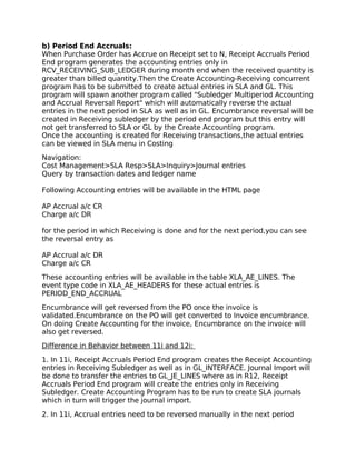 b) Period End Accruals:
When Purchase Order has Accrue on Receipt set to N, Receipt Accruals Period
End program generates the accounting entries only in
RCV_RECEIVING_SUB_LEDGER during month end when the received quantity is
greater than billed quantity.Then the Create Accounting-Receiving concurrent
program has to be submitted to create actual entries in SLA and GL. This
program will spawn another program called "Subledger Multiperiod Accounting
and Accrual Reversal Report" which will automatically reverse the actual
entries in the next period in SLA as well as in GL. Encumbrance reversal will be
created in Receiving subledger by the period end program but this entry will
not get transferred to SLA or GL by the Create Accounting program.
Once the accounting is created for Receiving transactions,the actual entries
can be viewed in SLA menu in Costing

Navigation:
Cost Management>SLA Resp>SLA>Inquiry>Journal entries
Query by transaction dates and ledger name

Following Accounting entries will be available in the HTML page

AP Accrual a/c CR
Charge a/c DR

for the period in which Receiving is done and for the next period,you can see
the reversal entry as

AP Accrual a/c DR
Charge a/c CR

These accounting entries will be available in the table XLA_AE_LINES. The
event type code in XLA_AE_HEADERS for these actual entries is
PERIOD_END_ACCRUAL

Encumbrance will get reversed from the PO once the invoice is
validated.Encumbrance on the PO will get converted to Invoice encumbrance.
On doing Create Accounting for the invoice, Encumbrance on the invoice will
also get reversed.

Difference in Behavior between 11i and 12i:

1. In 11i, Receipt Accruals Period End program creates the Receipt Accounting
entries in Receiving Subledger as well as in GL_INTERFACE. Journal Import will
be done to transfer the entries to GL_JE_LINES where as in R12, Receipt
Accruals Period End program will create the entries only in Receiving
Subledger. Create Accounting Program has to be run to create SLA journals
which in turn will trigger the journal import.

2. In 11i, Accrual entries need to be reversed manually in the next period
 