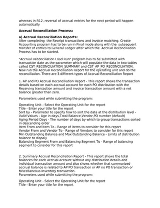 whereas in R12, reversal of accrual entries for the next period will happen
automatically

Accrual Reconciliation Process:

a) Accrual Reconciliation Reports:
After completing the Receipt transactions and Invoice matching, Create
Accounting program has to be run in Final mode along with the subsequent
transfer of entries to General Ledger after which the Accrual Reconciliation
Process has to be started.

"Accrual Reconciliation Load Run" program has to be submitted with
transaction date as the parameter which will populate the data in two tables
called CST_RECONCILIATION_SUMMARY and CST_AP_PO_RECONCILIATION.
Now run the Accrual Reconciliation Report for the operating unit and do the
reconciliation. There are 3 different types of Accrual Reconciliation Report

1. AP and PO Accrual Reconciliation Report - This report shows the transaction
details based on each accrual account for each PO distribution with the
Receiving transaction amount and invoice transaction amount with a net
balance greater than zero.

Parameters used while submitting the program:

Operating Unit - Select the Operating Unit for the report
Title - Enter your title for the report
Sort by - Parameter to specify how to sort the data at the distribution level -
Valid Values - Age in days,Total Balance,Vendor,PO number (default)
Aging Period Days - The number of days by which to group transactions sorted
in descending order
Item From and Item To - Range of items to consider for this report
Vendor From and Vendor To - Range of Vendors to consider for this report
Min Outstanding Balance and Max Outstanding Balance - Limits of distribution
balance to dispaly
Balancing Segment From and Balancing Segment To - Range of balancing
segment to consider for this report


2. Summary Accrual Reconciliation Report - This report shows the total
balances for each accrual account without any distribution details and
individual transaction amount and also shows whether that summarized
accrual balance is related to AP PO transaction or AP no PO transaction or
Miscellaneous Inventory transaction.
Parameters used while submitting the program:

Operating Unit - Select the Operating Unit for the report
Title - Enter your title for the report
 