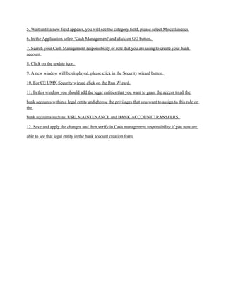 5. Wait until a new field appears, you will see the category field, please select Miscellaneous

6. In the Application select 'Cash Management' and click on GO button.

7. Search your Cash Management responsibility or role that you are using to create your bank
account.

8. Click on the update icon.

9. A new window will be displayed, please click in the Security wizard button.

10. For CE UMX Security wizard click on the Run Wizard.

11. In this window you should add the legal entities that you want to grant the access to all the

bank accounts within a legal entity and choose the privilages that you want to assign to this role on
the

bank accounts such as: USE, MAINTENANCE and BANK ACCOUNT TRANSFERS.

12. Save and apply the changes and then verify in Cash management responsibility if you now are

able to see that legal entity in the bank account creation form.
 