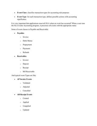 •   Event Class: classifies transaction types for accounting rule purposes

   •   Event Type: for each transaction type, defines possible actions with accounting
       significance.

It is very important that applications must tell SLA when an event has occurred? When a user runs
the SLA Create Accounting program, it processes all events with the appropriate status
Some of event classes in Payable and Receivable:
   •   Payables
           o   Invoice

           o   Debit Memo

           o   Prepayment

           o   Payments

           o   Refunds

   •   Receivables
           o   Invoice

           o   Deposit

           o   Receipt

           o   Bill Receivable

And typical event Types are like:
   •   AP Invoice Events
           o   Validated

           o   Adjusted

           o   Cancelled

   •   AR Receipt Events
           o   Created

           o   Applied

           o   Unapplied

           o   Updated
 