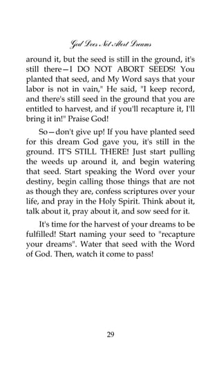 God Does Not Abort Dreams
around it, but the seed is still in the ground, it's
still there—I DO NOT ABORT SEEDS! You
planted that seed, and My Word says that your
labor is not in vain," He said, "I keep record,
and there's still seed in the ground that you are
entitled to harvest, and if you'll recapture it, I'll
bring it in!" Praise God!
So—don't give up! If you have planted seed
for this dream God gave you, it's still in the
ground. IT'S STILL THERE! Just start pulling
the weeds up around it, and begin watering
that seed. Start speaking the Word over your
destiny, begin calling those things that are not
as though they are, confess scriptures over your
life, and pray in the Holy Spirit. Think about it,
talk about it, pray about it, and sow seed for it.
It's time for the harvest of your dreams to be
fulfilled! Start naming your seed to "recapture
your dreams". Water that seed with the Word
of God. Then, watch it come to pass!
29
 