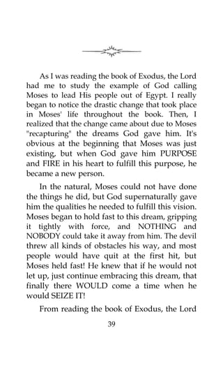 As I was reading the book of Exodus, the Lord
had me to study the example of God calling
Moses to lead His people out of Egypt. I really
began to notice the drastic change that took place
in Moses' life throughout the book. Then, I
realized that the change came about due to Moses
"recapturing" the dreams God gave him. It's
obvious at the beginning that Moses was just
existing, but when God gave him PURPOSE
and FIRE in his heart to fulfill this purpose, he
became a new person.
In the natural, Moses could not have done
the things he did, but God supernaturally gave
him the qualities he needed to fulfill this vision.
Moses began to hold fast to this dream, gripping
it tightly with force, and NOTHING and
NOBODY could take it away from him. The devil
threw all kinds of obstacles his way, and most
people would have quit at the first hit, but
Moses held fast! He knew that if he would not
let up, just continue embracing this dream, that
finally there WOULD come a time when he
would SEIZE IT!
From reading the book of Exodus, the Lord
39
 