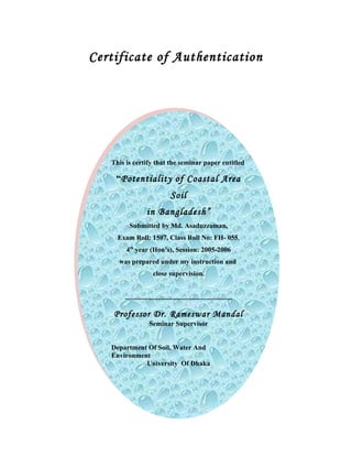 Certificate of Authentication
This is certify that the seminar paper entitled
“Potentiality of Coastal Area
Soil
in Bangladesh”
Submitted by Md. Asaduzzaman,
Exam Roll: 1507, Class Roll No: FH- 055,
4th
year (Hon’s), Session: 2005-2006
was prepared under my instruction and
close supervision.
..............................................................
Professor Dr. Rameswar Mandal
Seminar Supervisor
Department Of Soil, Water And
Environment
University Of Dhaka
This is certify that the seminar paper entitled
“Potentiality of Coastal Area
Soil
in Bangladesh”
Submitted by Md. Asaduzzaman,
Exam Roll: 1507, Class Roll No: FH- 055,
4th
year (Hon’s), Session: 2005-2006
was prepared under my instruction and
close supervision.
..............................................................
Professor Dr. Rameswar Mandal
Seminar Supervisor
Department Of Soil, Water And
Environment
University Of Dhaka
 