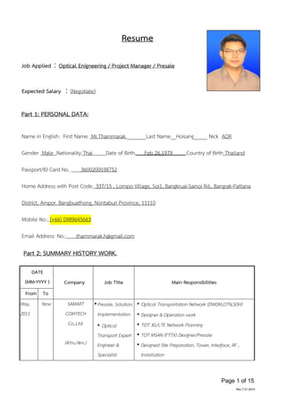 Page 1 of 15
Rev.7.01.2014
Resume
Job Applied：Optical Enigneering / Project Manager / Presale
Expected Salary ：(Negotiate)
Part 1: PERSONAL DATA:
Name in English: First Name Mr.Thammarak _______Last Name__Hoisang_____ Nick AOR
Gender Male Nationality Thai Date of Birth Feb 26,1979 Country of Birth Thailand
Passport/ID Card No. 3600200038752
Home Address with Post Code 337/15 , Lompo Village, Soi1, Bangkruai-Sainoi Rd., Bangrak-Pattana
District, Ampor. Bangbuathong, Nontaburi Province, 11110
Mobile No.: (+66) 0989645663
Email Address: No.: thammarak.h@gmail.com
Part 2: SUMMARY HISTORY WORK.
DATE
(MM-YYYY ) Company Job Title Main Responsibilities
From To
May,
2011
Now SAMART
COMTECH
Co.,Ltd.
(4Yrs./4m.)
•Presale, Solution,
Implementation
• Optical
Transport Expert
Engineer &
Specialist
• Optical Transportation Network (DWDM,OTN,SDH)
• Designer & Operation work
• TOT 3G/LTE Network Planning
• TOT MSAN (FTTX) Designer/Presale
• Designed Site Preparation, Tower, Interface, RF ,
Installation
 