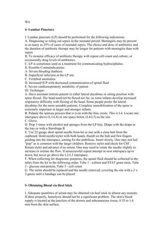 Wrr
4- Lumbar Puncture
I. Lumbar puncture (LP) should be performed for the following indications:
A. Diagnosing or ruling out sepsis in the neonatal period. Meningitis may be present
in as many as 25% of cases of neonatal sepsis. The choice and dose of antibiotics and
the duration of antibiotic therapy may be longer for patients with meningitis than with
sepsis.
B. To monitor efficacy of antibiotic therapy with repeat cell count and culture, or
occasionally drug levels of antibiotics.
C. LP is sometimes used as a treatment for communicating hydrocephalus.
II. Possible Contraindications:
A. Severe bleeding diathesis
B. Superficial infection at the LP site
C. Vertebral anomalies
D. Increased ICP with decreased communication of spinal fluid
E. Severe cardiorespiratory instability of patient
III. Technique:
A. Have assistant restrain patient in either lateral decubitus or sitting position with
spine flexed. The head need not be flexed too far, as some infants develop increased
respiratory difficulty with flexing of the head. Some people prefer the lateral
decubitus for the more unstable patients. Complete immobilization of the spine is
extremely important in larger and stronger infants.
B. Palpate the spinous process that is even with the iliac crests. This is L4. Locate one
interspace above (L3-L4) or one space below (L4-L5) as the site.
C. Glove.
D. Prep 3 times with alcohol and sponges from the LP tray. Drape with the drape in
the tray or with a Steridrape R.
E. Use 22-gauge short spinal needle from kit or one with a clear hub from the
cupboard. Hold needle/stylet with both hands, thumb on the hub and first fingers
guiding into the interspace, aiming for the umbilicus. Insert slowly. One may not feel
"pop" as is common with the larger children. Remove stylet and check for CSF.
Return stylet and advance if no return. One may need to rotate the needle slightly to
increase or initiate the flow. If unsuccessful repeat attempt in next interspace up or
down, but never go above the L2-L3 interspace.
F. When collecting for diagnostic purposes, the spinal fluid should be collected in the
tubes from the kit in the following order; Tube 1 - culture and STAT gram stain, Tube
2 - glucose and protein, Tube 3 - cell count.
G. The stylet should be replaced and the needle removed, covering the site with a 2 x
2 gauze until a bandage can be placed
5- Obtaining Blood via Heel Stick
I. Adequate quantities of serum may be obtained via heel stick in almost any neonate.
If done properly, hemolysis should not be a significant problem. The skin's blood
supply is located at the junction of the dermis and subcutaneous tissue, 0.35 to 1.6
mm from the skin surface.
 