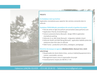 Fabienne	LANCINI-OLIVIER	-	+33	6	80	28	66	02	–	fabienne.lancini@gmail.com
	
PROJETS	
	
Co-fondateur	start-up	CanCan	
ApplicaBon	smartphone	pour	apporter	des	services	connectés	dans	le	
véhicule	
	
Fondateur	FEHN	APtude,	presta2ons	de	conseils	et	ges2on	de	projets	
§ Site	de	vente	en	ligne	de	parfums	personnalisés	www.parfumoi.com		
§ ApplicaBon	iPad	de	chromothérapie	
§ Voiture	autonome	Kairos	(Renault)	:	design	IHM	et	applicaBon	
smartphone	parking	
§ Véhicule	2L	au	100,	Eolab	(Renault)	:	intégraBon	tableWe	à	bord	
§ Véhicule	Health	and	Well	Being	(Renault)	:	applicaBon	tableWe	pilote	des	
ambiances	bien-être	dans	le	véhicule	
§ SIKA	France	:	producBon	print	(docs,	catalogues,	packagings)	
	
Directrice	de	marque	en	agences	(WalkdontWalk,	Diamant	Vert,	2mil1	
adver2sing)	
§ Responsable	de	clients	btob	et	btoc,	secteurs	habitat/équipement	de	la	
maison,	automobile,	services.	
§ Management	teams	créa	et	responsables	de	projet	
§ InvesBssements	moyens	de	300	K€	à	7	m€	
	
 