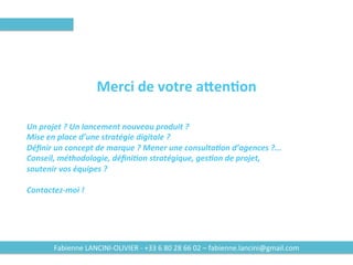 Fabienne	LANCINI-OLIVIER	-	+33	6	80	28	66	02	–	fabienne.lancini@gmail.com
Merci	de	votre	a[en2on	
Un	projet	?	Un	lancement	nouveau	produit	?	
Mise	en	place	d’une	stratégie	digitale	?	
Déﬁnir	un	concept	de	marque	?	Mener	une	consulta5on	d’agences	?...	
Conseil,	méthodologie,	déﬁni5on	stratégique,	ges5on	de	projet,	
soutenir	vos	équipes	?	
	
Contactez-moi	!	
 