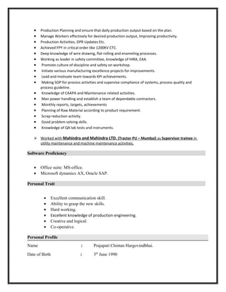 • Production Planning and ensure that daily production output based on the plan.
• Manage Workers effectively for desired production output, Improving productivity.
• Production Activities, DPR Updates Etc.
• Achieved FPY in critical order like 1200KV CTC.
• Deep knowledge of wire drawing, flat rolling and enameling processes.
• Working as leader in safety committee, knowledge of HIRA, EAA.
• Promote culture of discipline and safety on workshop.
• Initiate various manufacturing excellence projects for improvements.
• Lead and motivate team towards KPI achievements.
• Making SOP for process activities and supervise compliance of systems, process quality and
process guideline.
• Knowledge of CAAPA and Maintenance related activities.
• Man power handling and establish a team of dependable contractors.
• Monthly reports, targets, achievements
• Planning of Raw Material according to product requirement.
• Scrap reduction activity.
• Good problem solving skills.
• Knowledge of QA lab tests and instruments.
 Worked with Mahindra and Mahindra LTD. (Tractor PU – Mumbai) as Supervisor trainee in
utility maintenance and machine maintenance activities.
Software Proficiency
• Office suite: MS-office.
• Microsoft dynamics AX, Oracle SAP.
Personal Trait
• Excellent communication skill.
• Ability to grasp the new skills.
• Hard working.
• Excellent knowledge of production engineering.
• Creative and logical.
• Co-operative.
Personal Profile
Name : Prajapati Chintan Hargovindbhai.
Date of Birth : 5th
June 1990
 