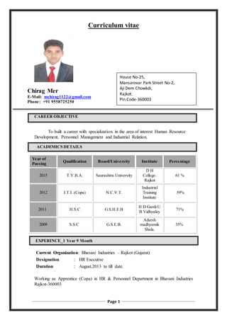 Page 1
Curriculum vitae
Chirag Mer
E-Mail: mchirag1122@gmail.com
Phone: +91 9558725250
CAREER OBJECTIVE
To built a career with specialization in the area of interest Human Resource
Development, Personnel Management and Industrial Relation.
ACADEMICS DETAILS
Year of
Passing
Qualification Board/University Institute Percentage
2015 T.Y.B.A. Saurashtra University
D H
College.
Rajkot
61 %
2012 I.T.I. (Copa) N.C.V.T.
Industrial
Training
Institute
59%
2011 H.S.C G.S.H.E.B
H D Gardi U
B Vidhyalay
71%
2009 S.S.C G.S.E.B.
Adarsh
madhyamik
Shala.
35%
EXPERINCE_1 Year 9 Month
Current Organization: Bhavani Industries – Rajkot (Gujarat)
Designation : HR Executive
Duration : August.2013 to till date.
Working as Apprentice (Copa) in HR & Personnel Department in Bhavani Industries
Rajkot-360003
House No-25,
Mansarovar Park Street No-2,
Aji Dem Chowkdi,
Rajkot.
Pin Code-360003
 