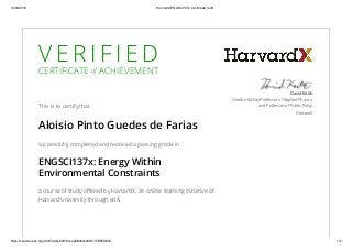 14/09/2016 HarvardX ENGSCI137x Certificate | edX
https://courses.edx.org/certificates/3dd14ccaa6f04bdca80317cf98fd0554 1/2
V E R I F I E D
CERTIFICATE of ACHIEVEMENT
This is to certify that
Aloisio Pinto Guedes de Farias
successfully completed and received a passing grade in
ENGSCI137x: Energy Within
Environmental Constraints
a course of study oﬀered by HarvardX, an online learning initiative of
Harvard University through edX.
David Keith
Gordon McKay Professor of Applied Physics,
and Professor of Public Policy
HarvardX
 