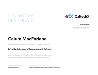 Bing Professor of Neuroscience,
Behavioral Biology, and Economics
California Institute of Technology
Antonio Rangel
HONOR CODE CERTIFICATE Verify the authenticity of this certificate at
CaltechX
CERTIFICATE
HONOR CODE
Calum MacFarlane
successfully completed and received a passing grade in
Ec1011x: Principles of Economics with Calculus
a non-credit course offered by CaltechX, an online learning
initiative of California Institute of Technology through edX.
Issued March 23rd, 2015 https://verify.edx.org/cert/d86b37adea744ded80093c02a58f5982
 