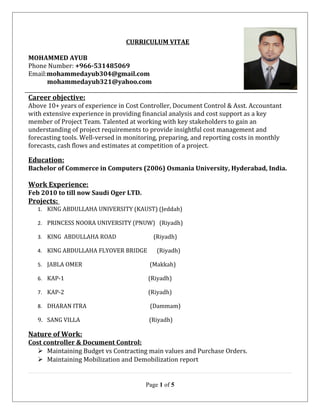 CURRICULUM VITAE
MOHAMMED AYUB
Phone Number: +966-531485069
Email:mohammedayub304@gmail.com
mohammedayub321@yahoo.com
Career objective:
Above 10+ years of experience in Cost Controller, Document Control & Asst. Accountant
with extensive experience in providing financial analysis and cost support as a key
member of Project Team. Talented at working with key stakeholders to gain an
understanding of project requirements to provide insightful cost management and
forecasting tools. Well-versed in monitoring, preparing, and reporting costs in monthly
forecasts, cash flows and estimates at competition of a project.
Education:
Bachelor of Commerce in Computers (2006) Osmania University, Hyderabad, India.
Work Experience:
Feb 2010 to till now Saudi Oger LTD.
Projects:
1. KING ABDULLAHA UNIVERSITY (KAUST) (Jeddah)
2. PRINCESS NOORA UNIVERSITY (PNUW) (Riyadh)
3. KING ABDULLAHA ROAD (Riyadh)
4. KING ABDULLAHA FLYOVER BRIDGE (Riyadh)
5. JABLA OMER (Makkah)
6. KAP-1 (Riyadh)
7. KAP-2 (Riyadh)
8. DHARAN ITRA (Dammam)
9. SANG VILLA (Riyadh)
Nature of Work:
Cost controller & Document Control:
 Maintaining Budget vs Contracting main values and Purchase Orders.
 Maintaining Mobilization and Demobilization report
Page 1 of 5
 