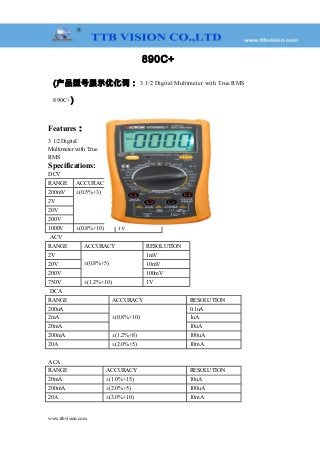 890C+
(产品型号展示优化词： 3 1/2 Digital Multimeter with True RMS
890C+)
Features：
3 1/2 Digital
Multimeter with True
RMS
Specifications:
DCV
RANGE ACCURACY RESOLUTION
200mV ±(0.5%+3) 100uV
2V 1mV
20V 10mV
200V 100mV
1000V ±(0.8%+10) 1V
ACV
RANGE ACCURACY RESOLUTION
2V
±(0.8%+5)
1mV
20V 10mV
200V 100mV
750V ±(1.2%+10) 1V
DCA
RANGE ACCURACY RESOLUTION
200uA
±(0.8%+10)
0.1uA
2mA 1uA
20mA 10uA
200mA ±(1.2%+8) 100uA
20A ±(2.0%+5) 10mA
ACA
RANGE ACCURACY RESOLUTION
20mA ±(1.0%+15) 10uA
200mA ±(2.0%+5) 100uA
20A ±(3.0%+10) 10mA
www.ttbvision.com
 