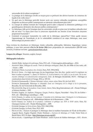 universelles de la culture européenne ?
• La pratique de la rhétorique est-elle un moyen pour se prémunir des dérives funestes du consensus de
façade et du verbe creux ?
• En quel sens la rhétorique peut-elle donner accès aux sources culturelles européennes susceptibles
d’apporter au discours public contemporain un intertexte culturellement plus riche ?
• Le concept de sublime formulé dès l’Antiquité peut-il aider à dépasser la dimension pathétique et la
grandiloquence déclarative des discours publics contemporains ?
• La rhétorique, telle qu’on l’enseigne dans les universités, est-elle en prise avec la tradition culturelle dont
elle est issue ? La façon dont nous la concevons répond-elle aux besoins d’une formation citoyenne
proprement humaniste ?
• Comment et pourquoi transmettre les outils de la rhétorique aujourd’hui ? Dans quelle mesure
l’apprentissage de l’incertitude et de la vulnérabilité constitue-t-il un enjeu rhétorique, mais aussi
démocratique de premier ordre ?
Nous invitons les chercheurs en rhétorique, études culturelles, philosophie, littérature, linguistique, science
politique, à nous faire parvenir d’ici le 26 février 2016 leurs propositions de communication (200-300 mots
environ), à l’adresse suivante : j.petrulionyte@hmf.vdu.lt.
Langues du colloque : lituanien, anglais, français
Bibliographie indicative
- AMOSSY Ruth, Apologie de la polémique, Paris, PUF, coll. « L’interrogation philosophique », 2014.
- ANGENOT Marc, Dialogues de sourds. Traité de rhétorique antilogique, Paris, Éd. des Mille et Une nuits, coll.
« Essais », 2008.
- AUBENQUE Pierre, La prudence chez Aristote, Paris, PUF, 1993 [1963].
- BUCKLEY Irena, « La règle équivoque du jeu linguistique chez des élus : parler sert-il à exprimer ou
bien à cacher sa pensée ? », dans J.-P. DUPOUY, G. LOZACHMEUR, et al. (éd.), Le jeu de mots. De la cons-
truction esthétique à la déconstruction transgressive, Univ. de Bretagne Occidentale, HCTI – Héritages et
constructions dans le texte et l’image, 2012, p. 109-116.
- DANBLON Emmanuelle, L’Homme rhétorique: culture, raison, action, Paris, Éd. du Cerf, 2013.
- DANBLON Emmanuelle, Rhétorique et rationalité. Essai sur l’émergence de la critique et de la persuasion,
Bruxelles, Éd. de l’Université de Bruxelles, 2002.
- DELANNOI Gil, Éloge de la prudence. Essai, histoire, théorie, Paris, Berg International, coll. « Pensée Politique
et Sciences Sociales », 1993.
- DUPRÉEL Eugène, Les Sophistes. Protagoras, Gorgias, Prodicus, Hippias, Neuchâtel – Paris, Éd. du Griffon –
PUF, coll. « Bibliothèque scientifique », 1948.
- GOYET Francis, Le sublime du lieu commun. L’invention de la rhétorique dans l’Antiquité et à la Renaissance,
Paris, Honoré Champion, coll. « Bibliothèque littéraire de la Renaissance », 1996.
- GOYET Francis, Les Audaces de la prudence. Littérature et politique aux XVIe et XVIIe siècles, Paris, Éd.
Classiques Garnier, coll. « Études Montaignistes », 2009.
- GUSDORF Georges, La Vertu de force, Paris, PUF, 1960 [1956].
- GUSDORF Georges, La Parole, Paris, PUF, 1953.
- NICOLAS Loïc, « Exercer et pratiquer la rhétorique dans la tradition humaniste de l’École de Bruxelles :
Auguste Baron, Eugène Dupréel, Chaïm Perelman », Exercices de rhétorique, n° 5 (dir. Victor Ferry et
Benoît Sans), 2015. En ligne : http://rhetorique.revues.org/423.
- NICOLAS Loïc, « L’épidictique de Chaïm Perelman : assise et pivot de l’édifice rhétorique », RIFL –Rivista
 