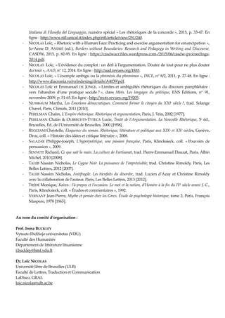 Iitaliana di Filosofia del Linguaggio, numéro spécial « Les rhétoriques de la concorde », 2015, p. 33-47. En
ligne : http://www.rifl.unical.it/index.php/rifl/article/view/251/240.
- NICOLAS Loïc, « Rhetoric with a Human Face: Practicing and exercise argumentation for emancipation »,
Jo-Anne D. ANDRÉ (ed.), Borders without Boundaries: Research and Pedagogy in Writing and Discourse,
CASDW, 2015, p. 82-95. En ligne : https://casdwacr.files.wordpress.com-/2015/06/casdw-proceedings-
2014.pdf.
- NICOLAS Loïc, « L’évidence du complot : un défi à l’argumentation. Douter de tout pour ne plus douter
du tout », AAD, n° 12, 2014. En ligne : http://aad.revues.org/1833.
- NICOLAS Loïc, « L’exemple ambigu ou la phronèsis du phronimos », DICE, n° 8/2, 2011, p. 27-48. En ligne :
http://www.diacronia.ro/ro/indexing/details/A4039/pdf.
- NICOLAS Loïc et Emmanuel DE JONGE, « Limites et ambiguïtés rhétoriques du discours pamphlétaire :
vers l’abandon d’une pratique sociale ? », dans Mots. Les langages du politique, ENS Éditions, n° 91,
novembre 2009, p. 51-65. En ligne : http://mots.revues.org/19205.
- NUSSBAUM Martha, Les Émotions démocratiques. Comment former le citoyen du XXIe siècle ?, trad. Solange
Chavel, Paris, Climats, 2011 [2010].
- PERELMAN Chaïm, L’Empire rhétorique. Rhétorique et argumentation, Paris, J. Vrin, 2002 [1977].
- PERELMAN Chaïm & OLBRECHTS-TYTECA Lucie, Traité de l’Argumentation. La Nouvelle Rhétorique, 5e éd.,
Bruxelles, Éd. de l’Université de Bruxelles, 2000 [1958].
- REGGIANI Christelle, Éloquence du roman. Rhétorique, littérature et politique aux XIXe et XXe siècles, Genève,
Droz, coll. « Histoire des idées et critique littéraire », 2008.
- SALAZAR Philippe-Joseph, L’hyperpolitique, une passion française, Paris, Klincksieck, coll. « Pouvoirs de
persuasion », 2009.
- SENNETT Richard, Ce que sait la main. La culture de l’artisanat, trad. Pierre-Emmanuel Dauzat, Paris, Albin
Michel, 2010 [2008].
- TALEB Nassim Nicholas, Le Cygne Noir. La puissance de l’imprévisible, trad. Christine Rimoldy, Paris, Les
Belles Lettres, 2012 [2007].
- TALEB Nassim Nicholas, Antifragile. Les bienfaits du désordre, trad. Lucien d’Azay et Christine Rimoldy
avec la collaboration de l’auteur, Paris, Les Belles Lettres, 2013 [2012].
- TRÉDÉ Monique, Kairos : l’à-propos et l’occasion. Le mot et la notion, d’Homère à la fin du IVe siècle avant J.-C.,
Paris, Klincksieck, coll. « Études et commentaires », 1992.
- VERNANT Jean-Pierre, Mythe et pensée chez les Grecs. Étude de psychologie historique, tome 2, Paris, François
Maspero, 1978 [1965].
Au nom du comité d’organisation :
Prof. Irena BUCKLEY
Vytauto Didžiojo universitetas (VDU)
Faculté des Humanités
Département de littérature lituanienne
i.buckley@hmf.vdu.lt
Dr. Loïc NICOLAS
Université libre de Bruxelles (ULB)
Faculté de Lettres, Traduction et Communication
LaDisco, GRAL
loic.nicolas@ulb.ac.be
 