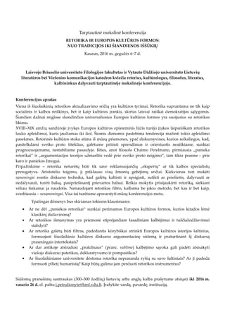 Tarptautinė mokslinė konferencija
RETORIKA IR EUROPOS KULTŪROS FORMOS:
NUO TRADICIJOS IKI ŠIANDIENOS IŠŠŪKIŲ
Kaunas, 2016 m. gegužės 6–7 d.
Laisvojo Briuselio universiteto Filologijos fakultetas ir Vytauto Didžiojo universiteto Lietuvių
literatūros bei Viešosios komunikacijos katedros kviečia retorius, kultūrologus, filosofus, literatus,
kalbininkus dalyvauti tarptautinėje mokslinėje konferencijoje.
Konferencijos aprašas
Viena iš šiuolaikinių retorikos aktualizavimo sričių yra kultūros tyrimai. Retorika suprantama ne tik kaip
socialinis ir kalbos reiškinys, bet ir kaip kultūros įrankis, skirtas laisvai raiškai demokratijos sąlygomis.
Šiandien dažnai miglose skendinčios universaliosios Europos kultūros formos yra susijusios su retorikos
likimu.
XVIII–XIX amžių sandūroje įvykęs Europos kultūros episteminis lūžis turėjo įtakos laipsniškam retorikos
lauko apleidimui, kuris jaučiamas iki šiol. Šiomis dienomis pastebima tendencija mažinti tokio apleidimo
pasekmes. Retorinės kultūros stoka atima iš mūsų priemones, ypač diskursyvines, kurios reikalingos, kad,
pasitelkdami sveiko proto išteklius, galėtume priimti sprendimus ir orientuotis neaiškiame, sunkiai
prognozuojamame, nestabiliame pasaulyje. Išties, anot filosofo Chaimo Perelmano, pirmiausia „panieka
retorikai“ ir „argumentacijos teorijos užmarštis vedė prie sveiko proto neigimo“, tam tikra prasme – prie
karo ir paniekos žmogui.
Pripažinkime – retorika neturėtų būti tik save reklamuojančių „ekspertų“ ar tik kalbos specialistų
prerogatyva. Aristotelio teigimu, ji priklauso visų žmonių gebėjimų sričiai. Kiekvienas turi mokėti
sąmoningai remtis diskurso technika, kad galėtų kaltinti ir apsiginti, sutikti ar priešintis, dalyvauti ar
nedalyvauti, turėti balsą, pasipriešinantį prievartos balsui. Reikia mokytis prisijaukinti retoriką, siekiant
vėliau tinkamai ja naudotis. Nenaudojant retorikos filtro, kalbama be jokio metodo, bet kas ir bet kaip,
svarbiausia – nesąmoningai. Visa tai turėtume apsvarstyti mūsų konferencijos metu.
Ypatingas dėmesys bus skiriamas tokiems klausimams:
• Ar ne dėl „paniekos retorikai“ sunkiai perimamos Europos kultūros formos, kurios kitados lėmė
klasikinį išsilavinimą?
• Ar retorikos išmanymas yra priemonė stiprėjančiam fasadiniam kalbėjimui ir tuščiažodžiavimui
stabdyti?
• Ar retorika galėtų būti filtras, padedantis kūrybiškai atrinkti Europos kultūros istorijos šaltinius,
formuojant šiuolaikinio kultūros diskurso argumentacinę sistemą ir praturtinant šį diskursą
prasmingais intertekstais?
• Ar dar antikoje atsiradusi „prakilnaus“ (pranc. sublime) kalbėjimo sąvoka gali padėti atsisakyti
viešojo diskurso patetikos, deklaratyvumo ir pompastikos?
• Ar šiuolaikiniame universitete dėstoma retorika nepraranda ryšių su savo šaltiniais? Ar ji padeda
formuoti pilietį humanistą? Kaip būtų galima jam perduoti retorikos instrumentus?
Siūlomų pranešimų santraukas (300–500 žodžių) lietuvių arba anglų kalba prašytume atsiųsti iki 2016 m.
vasario 26 d. el. paštu j.petrulionyte@hmf.vdu.lt. Įrašykite vardą, pavardę, instituciją.
 