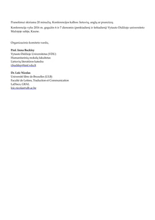 Pranešimui skiriama 20 minučių. Konferencijos kalbos: lietuvių, anglų ar prancūzų.
Konferencija vyks 2016 m. gegužės 6 ir 7 dienomis (penktadienį ir šeštadienį) Vytauto Didžiojo universiteto
Mažojoje salėje, Kaune.
Organizacinio komiteto vardu,
Prof. Irena Buckley
Vytauto Didžiojo Universitetas (VDU)
Humanitarinių mokslų fakultetas
Lietuvių literatūros katedra
i.buckley@hmf.vdu.lt
Dr. Loïc Nicolas
Université libre de Bruxelles (ULB)
Faculté de Lettres, Traduction et Communication
LaDisco, GRAL
loic.nicolas@ulb.ac.be
 