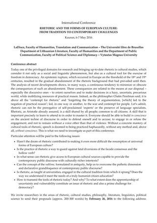 International Conference
RHETORIC AND THE FORMS OF EUROPEAN CULTURE:
FROM TRADITION TO CONTEMPORARY CHALLENGES
Kaunas, 6-7 May 2016
LaDisco, Faculty of Humanities, Translation and Communication – The Université libre de Bruxelles
Department of Lithuanian Literature, Faculty of Humanities and the Department of Public
Communication, Faculty of Political Science and Diplomacy – Vytautas Magnus University
Conference abstract
Today one of the privileged domains for research and bringing up-to-date rhetoric is cultural studies, which
consider it not only as a social and linguistic phenomenon, but also as a cultural tool for the exercise of
freedom in democracy. An epistemic rupture, which occurred in Europe on the threshold of the 18th and 19th
centuries, resulted in the gradual abandonment of the rhetoric background that had prevailed until then.
The analysis of recent developments shows, in many ways, a continuous tendency to minimize or obscure
the consequences of such an abandonment. These consequences are related to the means at our disposal –
especially the discursive ones – to orient ourselves and to make decisions in a hazy, uncertain, precarious
world, while mobilizing resources of practical reason. Indeed, as the philosopher Chaïm Perelman said, it is
above all the "contempt for rhetoric" and "forgetting the theory of argumentation, [which] led to the
negation of practical reason"; led, in one way or another, to the war and contempt for people. Let’s admit,
rhetoric can not be the prerogative of self-proclaimed ‘experts’ or the preserve of language specialists.
Rhetoric, as Aristotle already assured, is a skill shared by all people; common to all citizens. A skill that is
important precisely to learn to attend to in order to master it. Everyone should be able to build in conscience
on the ancient technè of discourse in order to defend oneself and to accuse; to engage in or refuse the
engagement; and not to remain without a voice other than that of violence. Without a concrete mastery of
cultural tools of rhetoric, speech is doomed to being practiced haphazardly, without any method and, above
all, without conscience. This is what we need to investigate as part of this conference.
Particular attention will be paid to the following issues:
• Hasn’t the doom of rhetoric contributed to making it even more difficult the resumption of universal
forms of European culture?
• Is the practice of rhetoric a way to guard against fatal diversions of the facade consensus and the
hollow verb?
• In what sense can rhetoric give access to European cultural sources capable to provide the
contemporary public discourse with culturally richer intertexts?
• Can the concept of the sublime, formulated in antiquity, help us to overcome the pathetic dimension
and declarative grandiloquence of contemporary public discourse?
• Is rhetoric, as taught at universities, engaged in the cultural tradition from which it sprang? Does the
way we understand it meet the needs of a truly humanist citizen education?
• How to transmit the tools of rhetoric today? And why? To what extent does the apprenticeship of
uncertainty and vulnerability constitute an issue of rhetoric and also a prime challenge for
democracy?
We invite researchers in the areas of rhetoric, cultural studies, philosophy, literature, linguistics, political
science to send their proposals (approx. 200-300 words) by February 26, 2016 to the following address:
 