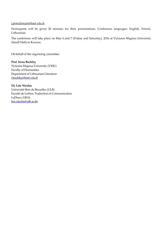 j.petrulionyte@hmf.vdu.lt.
Participants will be given 20 minutes for their presentations. Conference languages: English, French,
Lithuanian.
The conference will take place on May 6 and 7 (Friday and Saturday), 2016 at Vytautas Magnus University
(Small Hall) in Kaunas.
On behalf of the organizing committee:
Prof. Irena Buckley
Vytautas Magnus University (VMU)
Faculty of Humanities
Department of Lithuanian Literature
i.buckley@hmf.vdu.lt
Dr. Loïc Nicolas
Université libre de Bruxelles (ULB)
Faculté de Lettres, Traduction et Communication
LaDisco, GRAL
loic.nicolas@ulb.ac.be
 