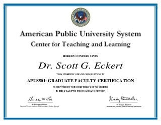 HEREBY CONFERS UPON
Dr. Scott G. Eckert
THIS CERTIFICATE OF COMPLETION IN
APUS501: GRADUATE FACULTY CERTIFICATION
PRESENTED ON THIS EIGHTH DAY OF NOVEMBER
IN THE YEAR TWO THOUSAND AND FIFTEEN
 