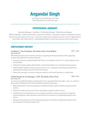1996 - 2007
2007 - 2015
Angandai Singh
3106 Healy Ave, Far Rockaway, NY 11691
kokela18@gmail.com | (516) 965-2530
PROFESSIONAL SUMMARY
Operations Manager - Facilitator - Tax Reclaim Manager - Global Income Manager
Effective Manager - Artful Communicator - Innovative Facilitator - Operations Analysis and Quality Assurance
Received four promotions in five years - Innovative Achievement in Quality Assurance Award - Highly effective
team leader and results achiever - Outstanding facilitator in delivering classroom and virtual training
EMPLOYMENT HISTORY
Facilitator / Vice President, The Bank of New York Mellon
New York, NY
BNY Mellon has been at the forefront of finance, expanding the financial markets while supporting
investors throughout the investment lifecycle.
• Increased awareness and knowledge of the firm's new mainframe system to over 3500 employees and
several clients.
• Produced 2 training guides independently; reviewed and edited over 15 existing training manuals.
• Achieved high evaluation rating of 4 and 5 (scale of 1 to 5, 1 being poor and 5 being excellent) from
participants attending classroom and virtual training.
• Delivered an average of 20 hours of classroom delivery and virtual training on a weekly basis.
Global Income & Tax Manager / AVP, The Bank of New York
New York, NY
An American worldwide banking and financial services corporation formed on July 1, 2007, as a result of
the merger of The Bank of New York and Mellon Financial Corporation.
• Reduced the bank's risk by decreasing the uncollected funds to under $1 million and aged 30 days
and less.
• Delivered excellent customer service by responding to inquiries within 24 hours.
• Contributed to the development of a new computer system by writing requirements, testing and
training employees within Operations and Client Service divisions on navigating through the new
system.
• Eliminated manual processes by developing automation to 95% thus avoiding financial loss due to
the fluctuation of foreign exchange rates.
 