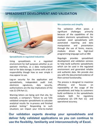 Our validation experts develop your spreadsheets and
deliver fully validated applications so you can continue to
use the flexibility, familiarity and interconnectivity of Excel.
Spreadsheets in regulated industries
Using spreadsheets in a regulated
environment for GxP purposes whether as an
operator interface, as a data manipulation
tool or for data storage, it comes with a lot of
responsibility though how so ever simple it
may appear to use.
Log-on security for the application and
spreadsheets, independent audit trail,
electronic signatures, data security,
authorizations are the key implications of the
rule 21 CFR Part 11.
Warning letters are being sent that cite, for
example, a company’s “failure to use fully
validated computer spreadsheets to calculate
analytical results for in-process and finished
product testing.” Responding to such
situations can impact your time-to-market
and your manufacturing efficiency.
We customize and simplify
The validation effort poses a
significant challenges primarily
because of the capabilities of the
modern electronic spreadsheets; for
example: excel spreadsheets with
automated reporting and data
manipulation and presentation
through the use of forms, macros,
modules driven by high-level
programming language such as VBA
Regulogix provides spreadsheet
development and validation services
to help build authentic spreadsheets
which can be used in the regulated
environment and generated reliable
and authentic data. We provide also
you with the documented evidence of
their correct functionality.
The process is designed to maximize
efficiency and focuses on
repeatability of the usage of the
spreadsheets and helps its customers
build confidence in the spreadsheets
outputs both for regulatory
compliance (21 CFR Part 11) and
operational accuracy.
SPREADSHEET DEVELOPMENT AND VALIDATION
 