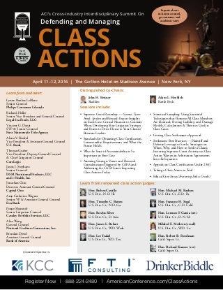 Register Now | 888-224-2480 | AmericanConference.com/ClassActions
Earn
CLE
ETHICS
Credits
ACI’s Cross-Industry Interdisciplinary Summit On
Defending and Managing
CLASS
ACTIONS
April 11–12, 2016 | The Carlton Hotel on Madison Avenue | New York, NY
Sessions include:
•	 Supreme Court Roundup — Gomez, Tyson
Foods, Spokeo and Beyond: Expert Insights
on Each Case, Critical Nuances to Consider
When Developing Your Litigation Strategy,
and Points to Drive Home to Your Clients/
Business Leaders
•	 Standards for Obtaining Class Certification,
Commonality Requirements, and What the
Future Holds
•	 Why the Issue of Ascertainability is So
Important in Your Case
•	 Assessing Strategic Venue and Removal
Considerations Triggered by CAFA and
Addressing the CAFA Issues Impacting
Class Actions Today
•	 Statistical Sampling: Using Statistical
Techniques that Presume All Class Members
Are Identical; Proving Liability; and Damage
Models, Calculations & Theories Used in
Class Cases
•	 Getting Class Settlements Approved
•	 Settlement Best Practices — Plaintiff and
Defense Leverage to Settle; Strategies on
When, Why, and How to Settle a Claim;
Factoring Supreme Court Activity on Class
Action Waivers in Arbitration Agreements
Into the Equation
•	 Appeals on Class Certification Under 23(f)
•	 Taking a Class Action to Trial
•	 Ethical Grey Areas (Featuring Ethics Credit)
Learn from renowned class action judges:
Hon. Ruben Castillo
U.S. Dist., N.D. Ill.
Hon. Timothy C. Batten
U.S. Dist. Ct., N.D. Ga.
Hon. Roslyn Silver
U.S. Dist. Ct., D. Ariz.
Hon. James L. Robart
U.S. Dist. Ct.‚ W.D. Wash.
Hon. Lee Yeakel
U.S. Dist Ct., W.D. Tex.
Hon. Michael M. Baylson
U.S. Dist. Ct., E.D. Pa.
Hon. Suzanne H. Segal
U.S. Dist. Ct., C.D. Calif.
Hon. Lorenzo F. Garcia (ret.)
U.S. Dist. Ct., D. N.M.
Mildred E. Methvin (recall)
U.S. Dist. Ct., W.D. La.
Hon. Robert B. Freedman
Calif. Super. Ct.
Hon. Richard Kramer (ret.)
Calif. Super Ct.
Learn from and meet:
Lynne Bezikos LeBlanc
Senior Counsel
Philips Consumer Lifestyle
Richard Heller
Senior Vice President and General Counsel
Legal Sea Foods, LLC
Vincent G. Danzi
SVP & Senior Counsel
First Nationwide Title Agency
Alona V. Rindal
Vice President & Assistant General Counsel
U.S. Bank
Thomas Graber
Vice President, Deputy General Counsel
& Chief Litigation Counsel
CoreLogic
Jason J. Stephans
Senior Counsel
DSM Nutritional Products, LLC
and i-Health, Inc.
Jonathan Chiu
Director, Assistant General Counsel
Capital One
Amy Catherine Wagner
Senior VP & Associate General Counsel
EverBank
Penny Shemtob
Senior Litigation Counsel
Cavalry Portfolio Services, LLC
Alice Wang
General Counsel
National Creditors Connection, Inc.
Brendan Dowd
Assistant General Counsel
Bank of America
Inquire about
in-house counsel,
government and
academic rates
Distinguished Co-Chairs:
John H. Beisner
Skadden
Adam L. Hoeflich
Bartlit Beck
Associate Sponsors:
 