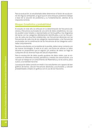 Para la evaluación, el estudiantado debe determinar el factor de escala en-
                                                                                 tre dos figuras semejantes; al igual que en otros bloques podremos trabajar
                                                                                 a base de la solución de problemas y su fundamentación, además de la
                                                                                 respuesta correcta.

                                                                                 Bloque: Estadística y probabilidad
                                                                                 El estudio en este año se enfocará en la determinación de frecuencia ab-
                                                                                 soluta y frecuencia acumulada de una serie de datos estadísticos, los cua-
                                                                                 les pueden estar listados o representados en forma gráfica. Use diagramas
                                                                                 de barras con las categorías debidamente identificadas y con las frecuen-
                                                                                 cias de cada una muy bien establecidas. Las frecuencias absolutas son las
                                                                                 frecuencias de cada una de las categorías representadas, y las frecuencias
                                                                                 acumuladas son la combinación de las frecuencias de las categorías solici-
                                                                                 tadas conjuntamente.
                                                                                 Nuestros estudiantes, en la medida de lo posible, deben tener contacto con
                                                                                 las nuevas tecnologías. Si este es el caso, una forma de reforzar su labor
                                                                                 docente es proponerles que el registro y/o análisis de datos se haga en
                                                                                 cualquiera de las diversas hojas de cálculo disponibles.
                                                                                 Para la recolección de datos puede ayudarse de datos reales, que se en-
Actualización y Fortalecimiento Curricular de la Educación General Básica 2010




                                                                                 cuentran en diferentes revistas, periódicos o medios de comunicación, a la
                                                                                 vez que se trabaja en un conocimiento de Matemática y se les acerca, poco
                                                                                 a poco, a la realidad nacional.
                                                                                 La evaluación debe consistir en medir si los estudiantes son capaces de leer
                                                                                 gráficos de barras, calcular frecuencias absolutas y acumuladas, y calcular
                                                                                 probabilidades simples en gráficos con el uso de las fracciones.




           40
 