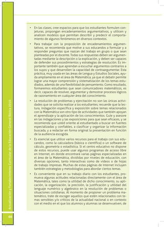 •	 En las clases, cree espacios para que los estudiantes formulen con-
                                                                                    jeturas, propongan encadenamientos argumentativos, y utilicen y
                                                                                    analicen modelos que permitan describir y predecir el comporta-
                                                                                    miento de algunos fenómenos en diversos contextos.
                                                                                 •	 Para trabajar con la proposición de encadenamientos argumen-
                                                                                    tativos, se recomienda que motive a sus educandos a formular y a
                                                                                    responder preguntas que nazcan del trabajo en grupo o que sean
                                                                                    planteadas por el docente. Todas sus respuestas deben ser argumen-
                                                                                    tadas mediante la descripción o la explicación, y deben ser capaces
                                                                                    de defender sus procedimientos y estrategias de resolución. Es im-
                                                                                    portante también que aprendan a escuchar argumentos contrarios a
                                                                                    los suyos y que desarrollen la capacidad de contraargumentar. Esta
                                                                                    práctica, muy usada en las áreas de Lengua y Estudios Sociales, ayu-
                                                                                    da ampliamente en el área de Matemática, ya que el debatir permite
                                                                                    lograr una mayor comprensión y sistematización de los temas estu-
                                                                                    diados, además de una flexibilidad de pensamiento. Como resultado,
                                                                                    formaremos estudiantes que sean comunicadores matemáticos, es
                                                                                    decir, capaces de resolver, argumentar y demostrar procesos lógicos
                                                                                    de razonamiento en cualquier área del conocimiento.
                                                                                 •	 La resolución de problemas y ejercitación no son las únicas activi-
Actualización y Fortalecimiento Curricular de la Educación General Básica 2010




                                                                                    dades que se solicita realizar a los estudiantes; recuerde que la lec-
                                                                                    tura, indagación específica y exposición sobre temas relacionados
                                                                                    con la Matemática son otro tipo de actividades que también apoyan
                                                                                    el aprendizaje y la aplicación de los conocimientos. Guíe y asesore
                                                                                    en las indagaciones y las exposiciones para que sean eficaces, y se
                                                                                    recomienda que usted oriente al estudiantado a buscar en fuentes
                                                                                    especializadas y confiables, a clasificar y organizar la información
                                                                                    buscada, y a redactar en forma original la presentación en función
                                                                                    de la audiencia escogida.
                                                                                 •	 Es esencial que utilice varios recursos para el trabajo con sus edu-
                                                                                    candos, como la calculadora (básica o científica) o un software de
                                                                                    cálculo, geometría o estadística. Si el centro educativo no dispone
                                                                                    de estos recursos, puede usar algunos programas de acceso libre
                                                                                    en Internet, en donde encontrará varias páginas especializadas en
                                                                                    el área de la Matemática, divididas por niveles de educación, con
                                                                                    diversas opciones, tanto interactivas como de videos o de hojas
                                                                                    de trabajo impresas. Muchas de estas páginas de Internet incluyen
                                                                                    también estrategias y metodologías para abordar ciertos temas.
                                                                                 •	 Es conveniente que en su trabajo diario con los estudiantes, pro-
                                                                                    mueva algunas actitudes relacionadas directamente con el área de
                                                                                    Matemática, tales como la utilidad de dicho conocimiento, su apli-
                                                                                    cación, la organización, la precisión, la justificación y utilidad del
                                                                                    lenguaje numérico y algebraico en la resolución de problemas o
                                                                                    situaciones cotidianas. Al momento de proponer un problema ma-
                                                                                    temático, trate de escoger aquellos que estén relacionados con te-
                                                                                    mas sensibles y/o críticos de la actualidad nacional o en contexto
                                                                                    con el medio en el que los alumnos y alumnas se desenvuelven, de



           66
 