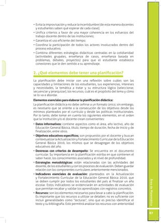•	Evita la improvisación y reduce la incertidumbre (de esta manera docentes
  y estudiantes saben qué esperar de cada clase);
•	Unifica criterios a favor de una mayor coherencia en los esfuerzos del
  trabajo docente dentro de las instituciones;
•	Garantiza el uso eficiente del tiempo;
•	Coordina la participación de todos los actores involucrados dentro del
  proceso educativo;
•	Combina diferentes estrategias didácticas centradas en la cotidianidad
  (actividades grupales, enseñanza de casos, enseñanza basada en
  problemas, debates, proyectos) para que el estudiante establezca
  conexiones que le den sentido a su aprendizaje.


2. ¿Qué elementos debe tener una planificación?
La planificación debe iniciar con una reflexión sobre cuáles son las
capacidades y limitaciones de los estudiantes, sus experiencias, intereses
y necesidades, la temática a tratar y su estructura lógica (seleccionar,
secuenciar y jerarquizar), los recursos, cuál es el propósito del tema y cómo
se lo va a abordar.
Elementos esenciales para elaborar la planificación didáctica:
La planificación didáctica no debe ceñirse a un formato único; sin embargo,
es necesario que se oriente a la consecución de los objetivos desde los
mínimos planteados por el currículo y desde las políticas institucionales.
Por lo tanto, debe tomar en cuenta los siguientes elementos, en el orden
que la institución y/o el docente crean convenientes:
•	Datos informativos: contiene aspectos como el área, año lectivo, año de
  Educación General Básica, título, tiempo de duración, fecha de inicio y de
  finalización, entre otros.
•	Objetivos educativos específicos; son propuestos por el docente y buscan
  contextualizar la Actualización y Fortalecimiento Curricular de la Educación
  General Básica 2010, los mismos que se desagregan de los objetivos
  educativos del año.
•	Destrezas con criterios de desempeño: Se encuentra en el documento
  curricular. Su importancia en la planificación estriba en que contienen el
  saber hacer, los conocimientos asociados y el nivel de profundidad.
•	Estrategias metodológicas: están relacionadas con las actividades del
  docente, de los estudiantes y con los procesos de evaluación. Deben guardar
  relación con los componentes curriculares anteriormente mencionados.
•	Indicadores esenciales de evaluación: planteados en la Actualización
  y Fortalecimiento Curricular de la Educación General Básica 2010, que
                                                                                   Área de Matemática




  se deben cumplir por todos los estudiantes del país al finalizar un año
  escolar. Estos indicadores se evidenciarán en actividades de evaluación
  que permitan recabar y validar los aprendizajes con registros concretos.
•	Recursos: son los elementos necesarios para llevar a cabo la planificación.
  Es importante que los recursos a utilizar se detallen; no es suficiente con
  incluir generalidades como “lecturas”, sino que es preciso identificar el
  texto y su bibliografía. Esto permitirá analizar los recursos con anterioridad


                                                                                   87
 