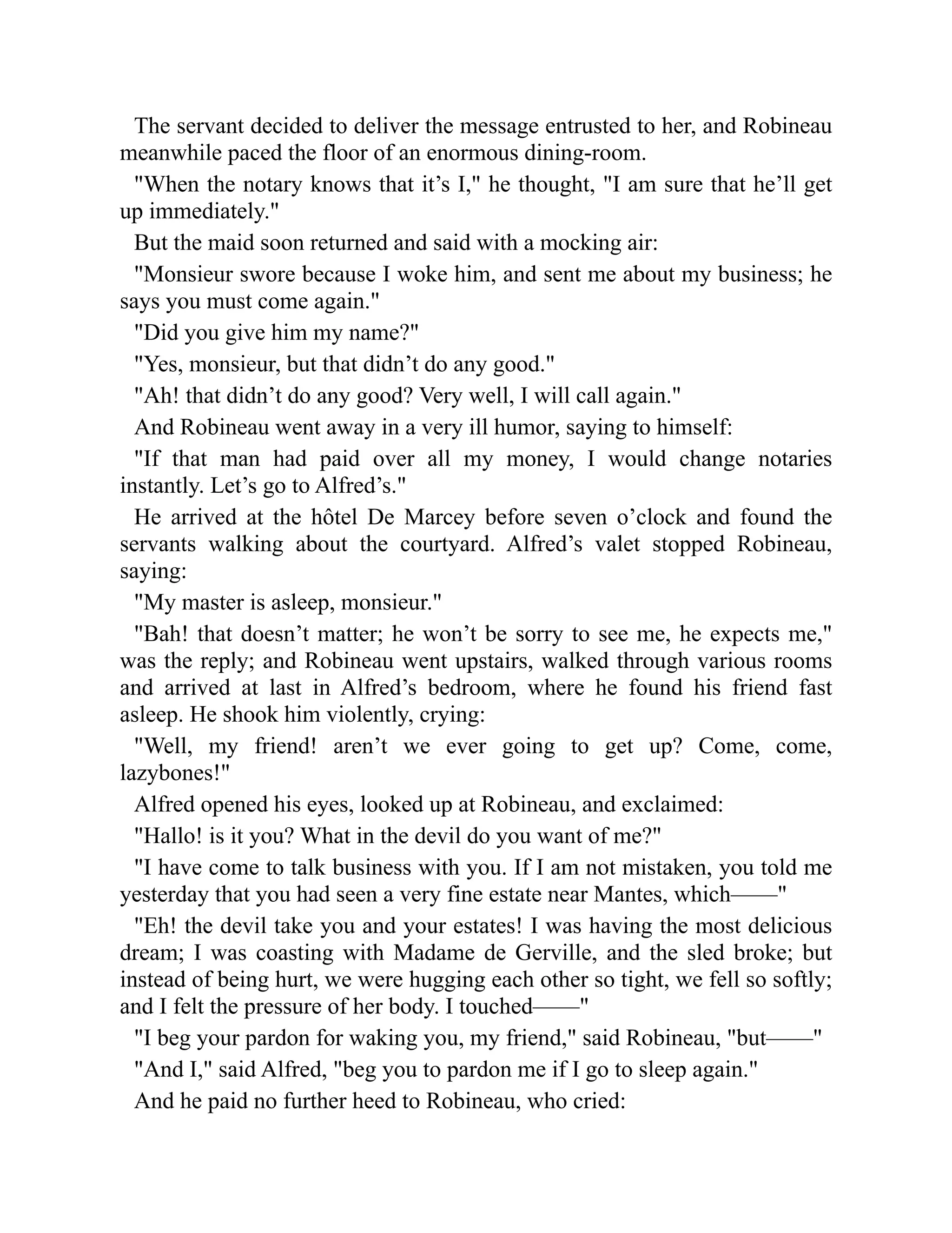 The servant decided to deliver the message entrusted to her, and Robineau
meanwhile paced the floor of an enormous dining-room.
When the notary knows that it’s I, he thought, I am sure that he’ll get
up immediately.
But the maid soon returned and said with a mocking air:
Monsieur swore because I woke him, and sent me about my business; he
says you must come again.
Did you give him my name?
Yes, monsieur, but that didn’t do any good.
Ah! that didn’t do any good? Very well, I will call again.
And Robineau went away in a very ill humor, saying to himself:
If that man had paid over all my money, I would change notaries
instantly. Let’s go to Alfred’s.
He arrived at the hôtel De Marcey before seven o’clock and found the
servants walking about the courtyard. Alfred’s valet stopped Robineau,
saying:
My master is asleep, monsieur.
Bah! that doesn’t matter; he won’t be sorry to see me, he expects me,
was the reply; and Robineau went upstairs, walked through various rooms
and arrived at last in Alfred’s bedroom, where he found his friend fast
asleep. He shook him violently, crying:
Well, my friend! aren’t we ever going to get up? Come, come,
lazybones!
Alfred opened his eyes, looked up at Robineau, and exclaimed:
Hallo! is it you? What in the devil do you want of me?
I have come to talk business with you. If I am not mistaken, you told me
yesterday that you had seen a very fine estate near Mantes, which——
Eh! the devil take you and your estates! I was having the most delicious
dream; I was coasting with Madame de Gerville, and the sled broke; but
instead of being hurt, we were hugging each other so tight, we fell so softly;
and I felt the pressure of her body. I touched——
I beg your pardon for waking you, my friend, said Robineau, but——
And I, said Alfred, beg you to pardon me if I go to sleep again.
And he paid no further heed to Robineau, who cried:
 