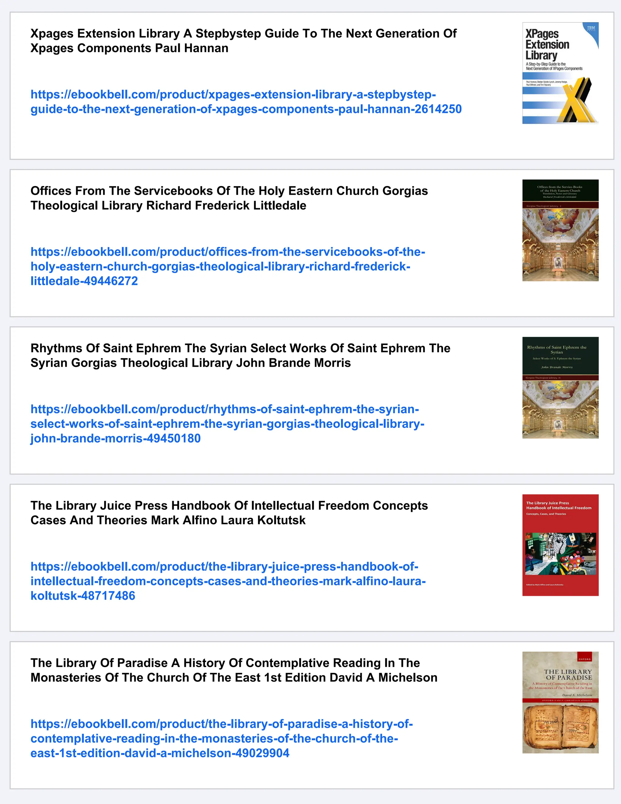 Xpages Extension Library A Stepbystep Guide To The Next Generation Of
Xpages Components Paul Hannan
https://ebookbell.com/product/xpages-extension-library-a-stepbystep-
guide-to-the-next-generation-of-xpages-components-paul-hannan-2614250
Offices From The Servicebooks Of The Holy Eastern Church Gorgias
Theological Library Richard Frederick Littledale
https://ebookbell.com/product/offices-from-the-servicebooks-of-the-
holy-eastern-church-gorgias-theological-library-richard-frederick-
littledale-49446272
Rhythms Of Saint Ephrem The Syrian Select Works Of Saint Ephrem The
Syrian Gorgias Theological Library John Brande Morris
https://ebookbell.com/product/rhythms-of-saint-ephrem-the-syrian-
select-works-of-saint-ephrem-the-syrian-gorgias-theological-library-
john-brande-morris-49450180
The Library Juice Press Handbook Of Intellectual Freedom Concepts
Cases And Theories Mark Alfino Laura Koltutsk
https://ebookbell.com/product/the-library-juice-press-handbook-of-
intellectual-freedom-concepts-cases-and-theories-mark-alfino-laura-
koltutsk-48717486
The Library Of Paradise A History Of Contemplative Reading In The
Monasteries Of The Church Of The East 1st Edition David A Michelson
https://ebookbell.com/product/the-library-of-paradise-a-history-of-
contemplative-reading-in-the-monasteries-of-the-church-of-the-
east-1st-edition-david-a-michelson-49029904
 