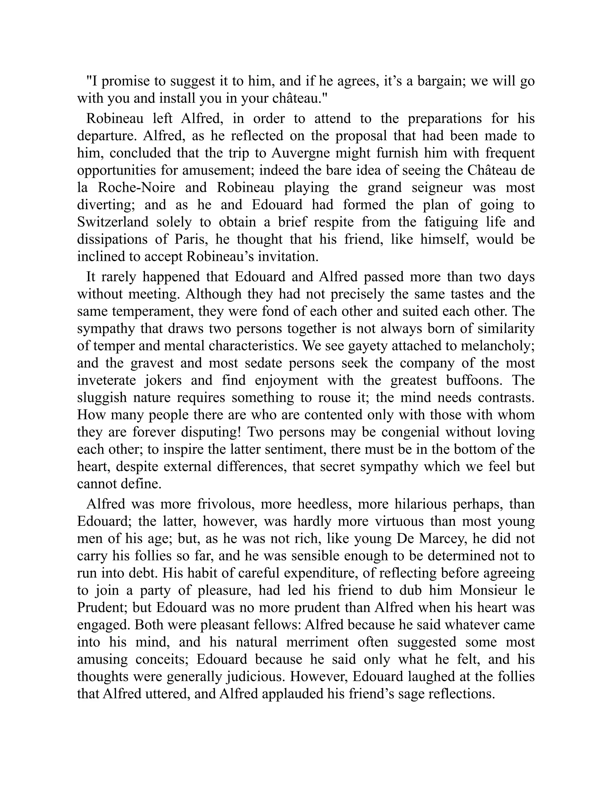 I promise to suggest it to him, and if he agrees, it’s a bargain; we will go
with you and install you in your château.
Robineau left Alfred, in order to attend to the preparations for his
departure. Alfred, as he reflected on the proposal that had been made to
him, concluded that the trip to Auvergne might furnish him with frequent
opportunities for amusement; indeed the bare idea of seeing the Château de
la Roche-Noire and Robineau playing the grand seigneur was most
diverting; and as he and Edouard had formed the plan of going to
Switzerland solely to obtain a brief respite from the fatiguing life and
dissipations of Paris, he thought that his friend, like himself, would be
inclined to accept Robineau’s invitation.
It rarely happened that Edouard and Alfred passed more than two days
without meeting. Although they had not precisely the same tastes and the
same temperament, they were fond of each other and suited each other. The
sympathy that draws two persons together is not always born of similarity
of temper and mental characteristics. We see gayety attached to melancholy;
and the gravest and most sedate persons seek the company of the most
inveterate jokers and find enjoyment with the greatest buffoons. The
sluggish nature requires something to rouse it; the mind needs contrasts.
How many people there are who are contented only with those with whom
they are forever disputing! Two persons may be congenial without loving
each other; to inspire the latter sentiment, there must be in the bottom of the
heart, despite external differences, that secret sympathy which we feel but
cannot define.
Alfred was more frivolous, more heedless, more hilarious perhaps, than
Edouard; the latter, however, was hardly more virtuous than most young
men of his age; but, as he was not rich, like young De Marcey, he did not
carry his follies so far, and he was sensible enough to be determined not to
run into debt. His habit of careful expenditure, of reflecting before agreeing
to join a party of pleasure, had led his friend to dub him Monsieur le
Prudent; but Edouard was no more prudent than Alfred when his heart was
engaged. Both were pleasant fellows: Alfred because he said whatever came
into his mind, and his natural merriment often suggested some most
amusing conceits; Edouard because he said only what he felt, and his
thoughts were generally judicious. However, Edouard laughed at the follies
that Alfred uttered, and Alfred applauded his friend’s sage reflections.
 
