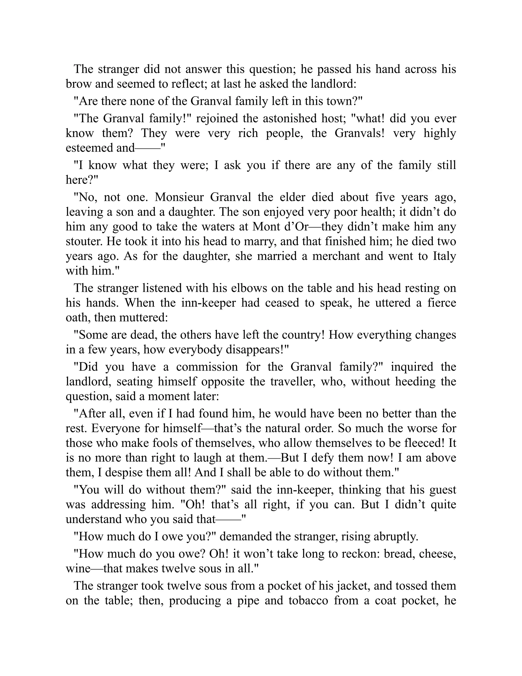 The stranger did not answer this question; he passed his hand across his
brow and seemed to reflect; at last he asked the landlord:
Are there none of the Granval family left in this town?
The Granval family! rejoined the astonished host; what! did you ever
know them? They were very rich people, the Granvals! very highly
esteemed and——
I know what they were; I ask you if there are any of the family still
here?
No, not one. Monsieur Granval the elder died about five years ago,
leaving a son and a daughter. The son enjoyed very poor health; it didn’t do
him any good to take the waters at Mont d’Or—they didn’t make him any
stouter. He took it into his head to marry, and that finished him; he died two
years ago. As for the daughter, she married a merchant and went to Italy
with him.
The stranger listened with his elbows on the table and his head resting on
his hands. When the inn-keeper had ceased to speak, he uttered a fierce
oath, then muttered:
Some are dead, the others have left the country! How everything changes
in a few years, how everybody disappears!
Did you have a commission for the Granval family? inquired the
landlord, seating himself opposite the traveller, who, without heeding the
question, said a moment later:
After all, even if I had found him, he would have been no better than the
rest. Everyone for himself—that’s the natural order. So much the worse for
those who make fools of themselves, who allow themselves to be fleeced! It
is no more than right to laugh at them.—But I defy them now! I am above
them, I despise them all! And I shall be able to do without them.
You will do without them? said the inn-keeper, thinking that his guest
was addressing him. Oh! that’s all right, if you can. But I didn’t quite
understand who you said that——
How much do I owe you? demanded the stranger, rising abruptly.
How much do you owe? Oh! it won’t take long to reckon: bread, cheese,
wine—that makes twelve sous in all.
The stranger took twelve sous from a pocket of his jacket, and tossed them
on the table; then, producing a pipe and tobacco from a coat pocket, he
 
