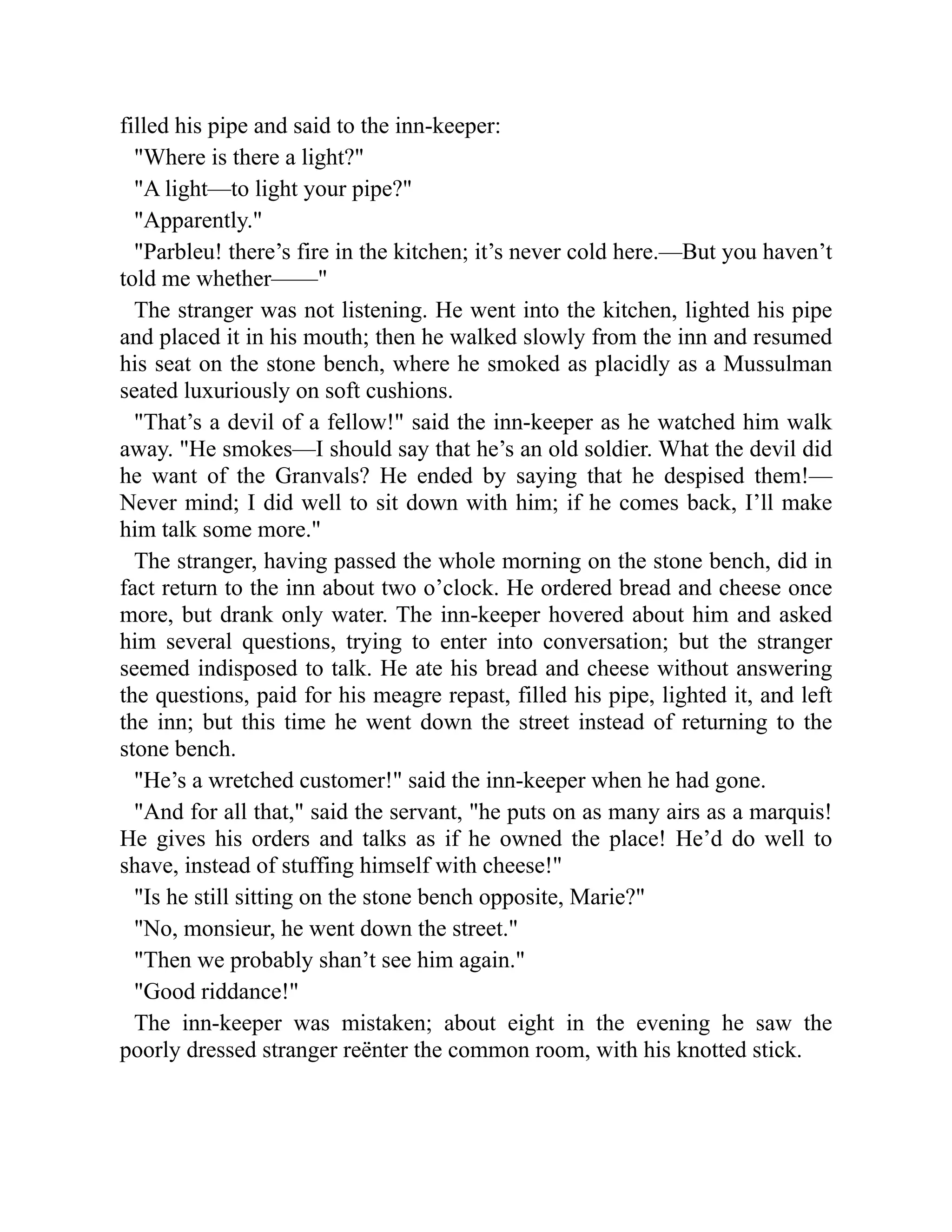 filled his pipe and said to the inn-keeper:
Where is there a light?
A light—to light your pipe?
Apparently.
Parbleu! there’s fire in the kitchen; it’s never cold here.—But you haven’t
told me whether——
The stranger was not listening. He went into the kitchen, lighted his pipe
and placed it in his mouth; then he walked slowly from the inn and resumed
his seat on the stone bench, where he smoked as placidly as a Mussulman
seated luxuriously on soft cushions.
That’s a devil of a fellow! said the inn-keeper as he watched him walk
away. He smokes—I should say that he’s an old soldier. What the devil did
he want of the Granvals? He ended by saying that he despised them!—
Never mind; I did well to sit down with him; if he comes back, I’ll make
him talk some more.
The stranger, having passed the whole morning on the stone bench, did in
fact return to the inn about two o’clock. He ordered bread and cheese once
more, but drank only water. The inn-keeper hovered about him and asked
him several questions, trying to enter into conversation; but the stranger
seemed indisposed to talk. He ate his bread and cheese without answering
the questions, paid for his meagre repast, filled his pipe, lighted it, and left
the inn; but this time he went down the street instead of returning to the
stone bench.
He’s a wretched customer! said the inn-keeper when he had gone.
And for all that, said the servant, he puts on as many airs as a marquis!
He gives his orders and talks as if he owned the place! He’d do well to
shave, instead of stuffing himself with cheese!
Is he still sitting on the stone bench opposite, Marie?
No, monsieur, he went down the street.
Then we probably shan’t see him again.
Good riddance!
The inn-keeper was mistaken; about eight in the evening he saw the
poorly dressed stranger reënter the common room, with his knotted stick.
 