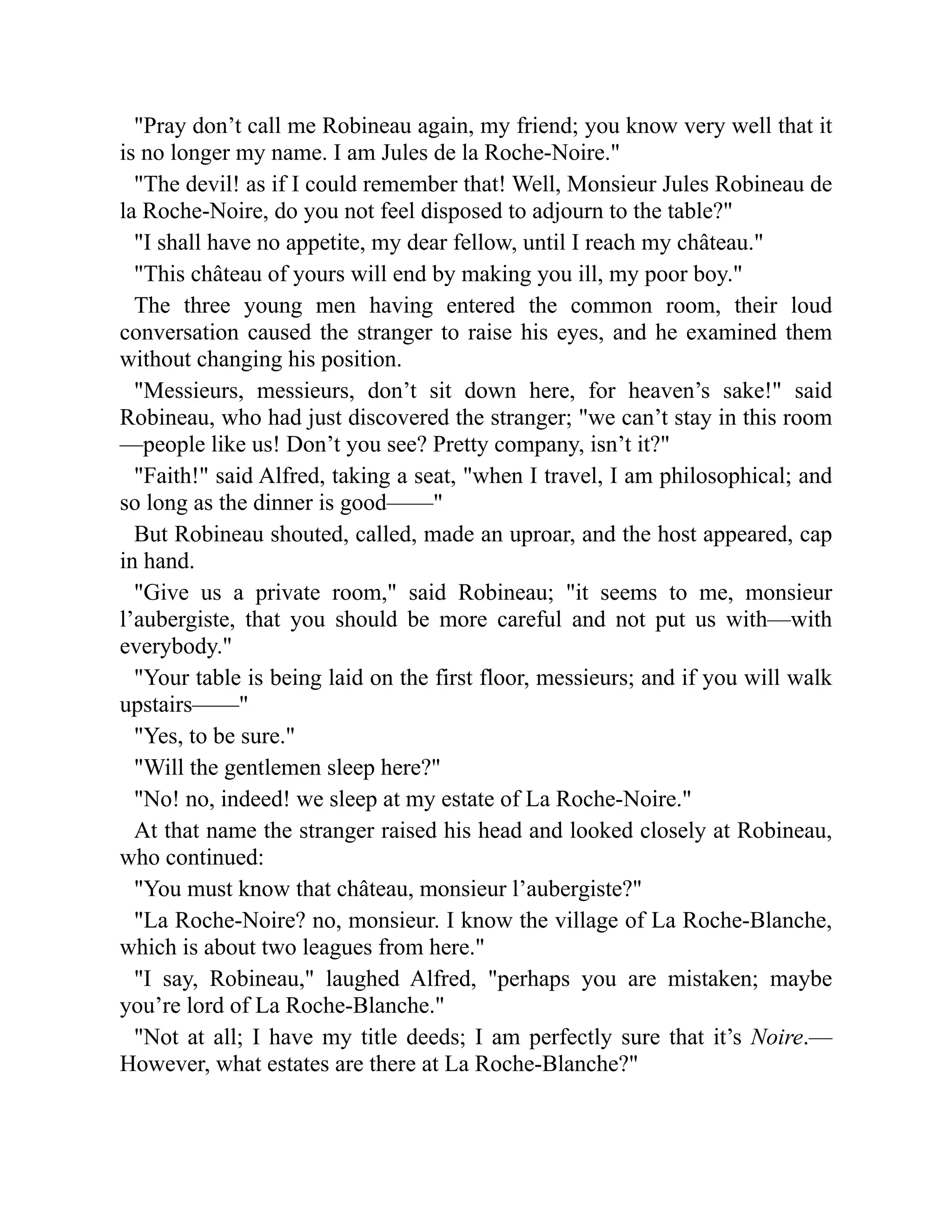 Pray don’t call me Robineau again, my friend; you know very well that it
is no longer my name. I am Jules de la Roche-Noire.
The devil! as if I could remember that! Well, Monsieur Jules Robineau de
la Roche-Noire, do you not feel disposed to adjourn to the table?
I shall have no appetite, my dear fellow, until I reach my château.
This château of yours will end by making you ill, my poor boy.
The three young men having entered the common room, their loud
conversation caused the stranger to raise his eyes, and he examined them
without changing his position.
Messieurs, messieurs, don’t sit down here, for heaven’s sake! said
Robineau, who had just discovered the stranger; we can’t stay in this room
—people like us! Don’t you see? Pretty company, isn’t it?
Faith! said Alfred, taking a seat, when I travel, I am philosophical; and
so long as the dinner is good——
But Robineau shouted, called, made an uproar, and the host appeared, cap
in hand.
Give us a private room, said Robineau; it seems to me, monsieur
l’aubergiste, that you should be more careful and not put us with—with
everybody.
Your table is being laid on the first floor, messieurs; and if you will walk
upstairs——
Yes, to be sure.
Will the gentlemen sleep here?
No! no, indeed! we sleep at my estate of La Roche-Noire.
At that name the stranger raised his head and looked closely at Robineau,
who continued:
You must know that château, monsieur l’aubergiste?
La Roche-Noire? no, monsieur. I know the village of La Roche-Blanche,
which is about two leagues from here.
I say, Robineau, laughed Alfred, perhaps you are mistaken; maybe
you’re lord of La Roche-Blanche.
Not at all; I have my title deeds; I am perfectly sure that it’s Noire.—
However, what estates are there at La Roche-Blanche?
 