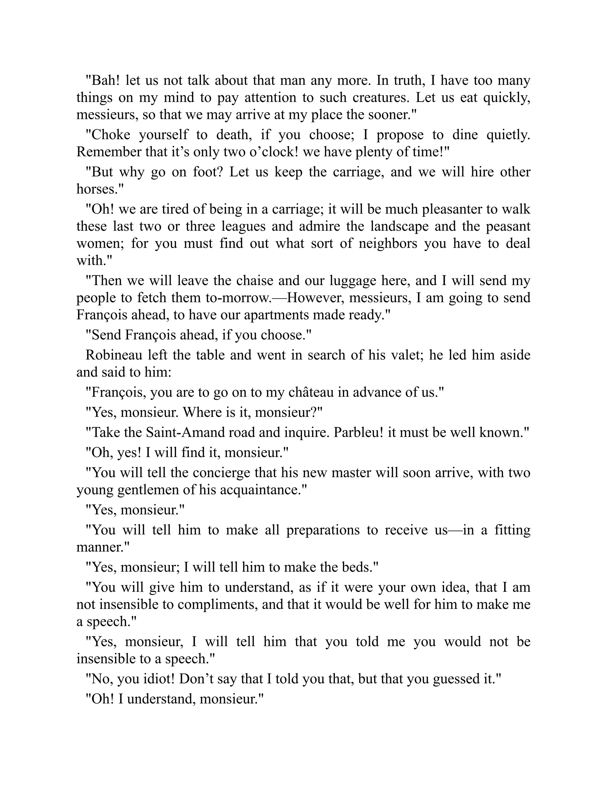 Bah! let us not talk about that man any more. In truth, I have too many
things on my mind to pay attention to such creatures. Let us eat quickly,
messieurs, so that we may arrive at my place the sooner.
Choke yourself to death, if you choose; I propose to dine quietly.
Remember that it’s only two o’clock! we have plenty of time!
But why go on foot? Let us keep the carriage, and we will hire other
horses.
Oh! we are tired of being in a carriage; it will be much pleasanter to walk
these last two or three leagues and admire the landscape and the peasant
women; for you must find out what sort of neighbors you have to deal
with.
Then we will leave the chaise and our luggage here, and I will send my
people to fetch them to-morrow.—However, messieurs, I am going to send
François ahead, to have our apartments made ready.
Send François ahead, if you choose.
Robineau left the table and went in search of his valet; he led him aside
and said to him:
François, you are to go on to my château in advance of us.
Yes, monsieur. Where is it, monsieur?
Take the Saint-Amand road and inquire. Parbleu! it must be well known.
Oh, yes! I will find it, monsieur.
You will tell the concierge that his new master will soon arrive, with two
young gentlemen of his acquaintance.
Yes, monsieur.
You will tell him to make all preparations to receive us—in a fitting
manner.
Yes, monsieur; I will tell him to make the beds.
You will give him to understand, as if it were your own idea, that I am
not insensible to compliments, and that it would be well for him to make me
a speech.
Yes, monsieur, I will tell him that you told me you would not be
insensible to a speech.
No, you idiot! Don’t say that I told you that, but that you guessed it.
Oh! I understand, monsieur.
 