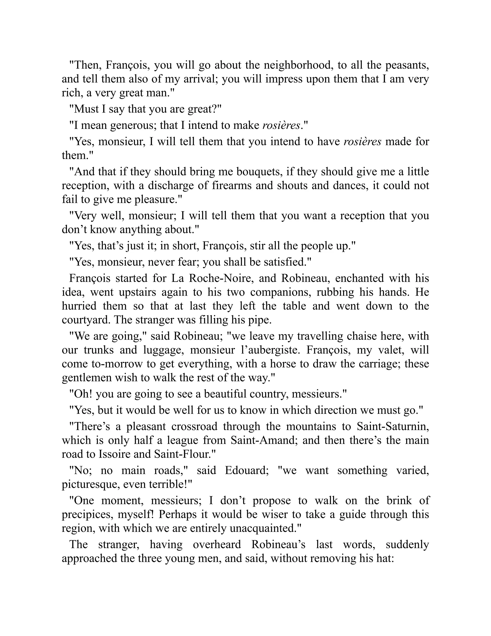 Then, François, you will go about the neighborhood, to all the peasants,
and tell them also of my arrival; you will impress upon them that I am very
rich, a very great man.
Must I say that you are great?
I mean generous; that I intend to make rosières.
Yes, monsieur, I will tell them that you intend to have rosières made for
them.
And that if they should bring me bouquets, if they should give me a little
reception, with a discharge of firearms and shouts and dances, it could not
fail to give me pleasure.
Very well, monsieur; I will tell them that you want a reception that you
don’t know anything about.
Yes, that’s just it; in short, François, stir all the people up.
Yes, monsieur, never fear; you shall be satisfied.
François started for La Roche-Noire, and Robineau, enchanted with his
idea, went upstairs again to his two companions, rubbing his hands. He
hurried them so that at last they left the table and went down to the
courtyard. The stranger was filling his pipe.
We are going, said Robineau; we leave my travelling chaise here, with
our trunks and luggage, monsieur l’aubergiste. François, my valet, will
come to-morrow to get everything, with a horse to draw the carriage; these
gentlemen wish to walk the rest of the way.
Oh! you are going to see a beautiful country, messieurs.
Yes, but it would be well for us to know in which direction we must go.
There’s a pleasant crossroad through the mountains to Saint-Saturnin,
which is only half a league from Saint-Amand; and then there’s the main
road to Issoire and Saint-Flour.
No; no main roads, said Edouard; we want something varied,
picturesque, even terrible!
One moment, messieurs; I don’t propose to walk on the brink of
precipices, myself! Perhaps it would be wiser to take a guide through this
region, with which we are entirely unacquainted.
The stranger, having overheard Robineau’s last words, suddenly
approached the three young men, and said, without removing his hat:
 