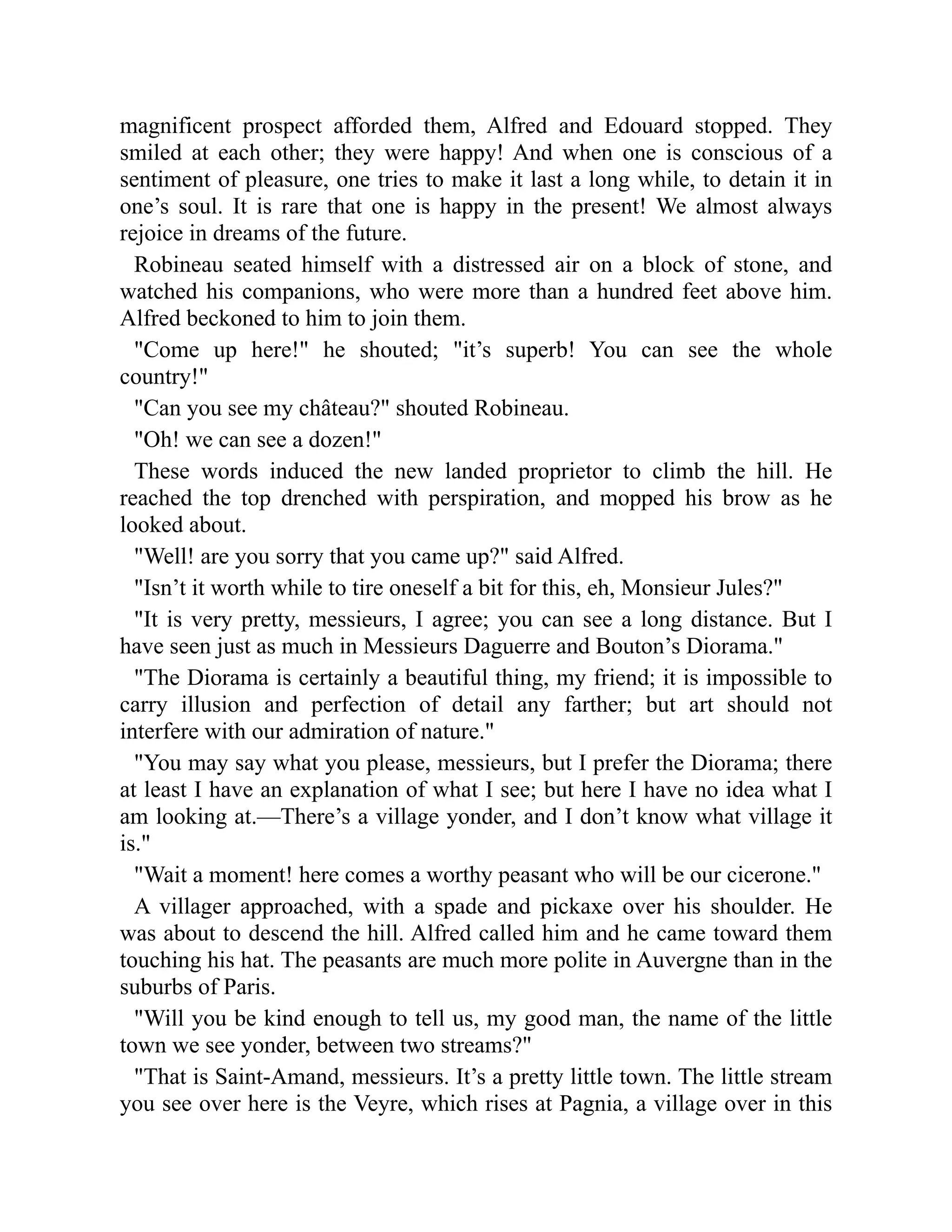 magnificent prospect afforded them, Alfred and Edouard stopped. They
smiled at each other; they were happy! And when one is conscious of a
sentiment of pleasure, one tries to make it last a long while, to detain it in
one’s soul. It is rare that one is happy in the present! We almost always
rejoice in dreams of the future.
Robineau seated himself with a distressed air on a block of stone, and
watched his companions, who were more than a hundred feet above him.
Alfred beckoned to him to join them.
Come up here! he shouted; it’s superb! You can see the whole
country!
Can you see my château? shouted Robineau.
Oh! we can see a dozen!
These words induced the new landed proprietor to climb the hill. He
reached the top drenched with perspiration, and mopped his brow as he
looked about.
Well! are you sorry that you came up? said Alfred.
Isn’t it worth while to tire oneself a bit for this, eh, Monsieur Jules?
It is very pretty, messieurs, I agree; you can see a long distance. But I
have seen just as much in Messieurs Daguerre and Bouton’s Diorama.
The Diorama is certainly a beautiful thing, my friend; it is impossible to
carry illusion and perfection of detail any farther; but art should not
interfere with our admiration of nature.
You may say what you please, messieurs, but I prefer the Diorama; there
at least I have an explanation of what I see; but here I have no idea what I
am looking at.—There’s a village yonder, and I don’t know what village it
is.
Wait a moment! here comes a worthy peasant who will be our cicerone.
A villager approached, with a spade and pickaxe over his shoulder. He
was about to descend the hill. Alfred called him and he came toward them
touching his hat. The peasants are much more polite in Auvergne than in the
suburbs of Paris.
Will you be kind enough to tell us, my good man, the name of the little
town we see yonder, between two streams?
That is Saint-Amand, messieurs. It’s a pretty little town. The little stream
you see over here is the Veyre, which rises at Pagnia, a village over in this
 