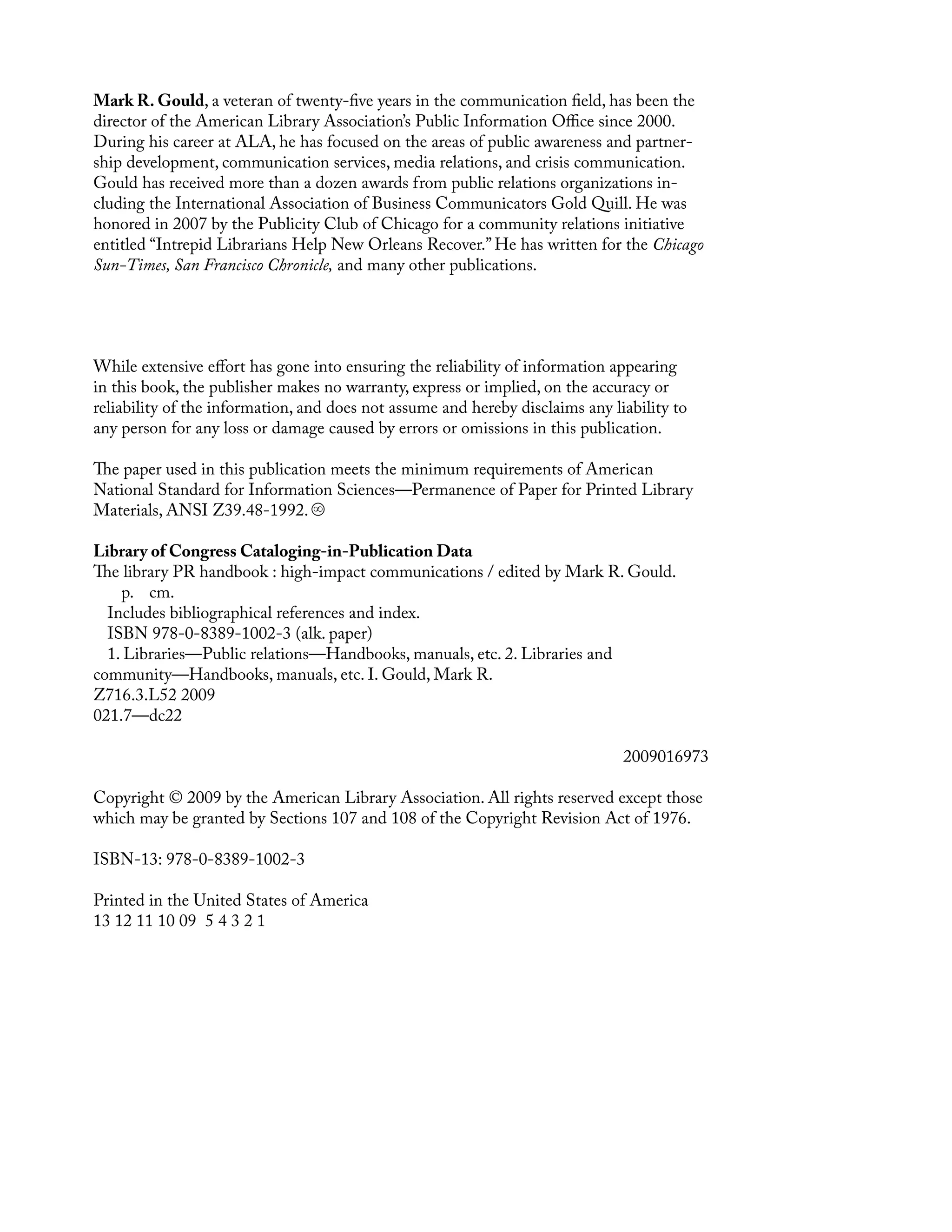 Mark R. Gould, a veteran of twenty-five years in the communication field, has been the
director of the American Library Association’s Public Information Office since 2000.
During his career at ALA, he has focused on the areas of public awareness and partner-
ship development, communication serÂ�
vices, media relations, and crisis communication.
Gould has received more than a dozen awards from public relations orgaÂ�
nizations in-
cluding the International Association of Business Communicators Gold Quill. He was
honored in 2007 by the Publicity Club of Chicago for a community relations initiative
entitled “Intrepid Librarians Help New Orleans Recover.” He has written for the Chicago
Sun-Times, San Francisco Chronicle, and many other publications.
While extensive effort has gone into ensuring the reliability of information appearing
in this book, the publisher makes no warranty, express or implied, on the accuracy or
reliability of the information, and does not assume and hereby disclaims any liability to
any person for any loss or damage caused by errors or omissions in this publication.
The paper used in this publication meets the minimum requirements of American
National Standard for Information Sciences—Permanence of Paper for Printed Library
Materials, ANSI Z39.48-1992.
Library of Congress Cataloging-in-Publication Data
The library PR handbook : high-impact communications / edited by Mark R. Gould.
p. cm.
Includes bibliographical references and index.
ISBN 978-0-8389-1002-3 (alk. paper)
1. Libraries—Public relations—Handbooks, manuals, etc. 2. Libraries and
community—Handbooks, manuals, etc. I. Gould, Mark R.
Z716.3.L52 2009
021.7—dc22
2009016973
Copyright © 2009 by the American Library Association. All rights reserved except those
which may be granted by Sections 107 and 108 of the Copyright Revision Act of 1976.
ISBN-13: 978-0-8389-1002-3
Printed in the United States of America
13 12 11 10 09 5 4 3 2 1
 