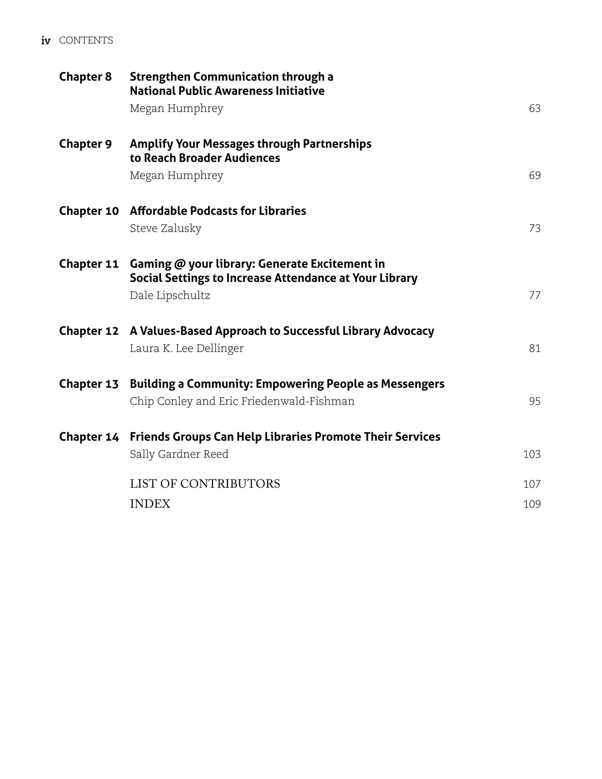 Contents
iv
Chapter 8	
Strengthen Communication through a
National Public Awareness Initiative
Megan Humphrey 63
Chapter 9	
Amplify Your Messages through Partnerships
to Reach Broader Audiences
Megan Humphrey 69
Chapter 10 Affordable Podcasts for Libraries
Steve Zalusky 73
Chapter 11	
Gaming @ your library: Generate Excitement in
Social Settings to Increase Attendance at Your Library
Dale Lipschultz 77
Chapter 12 A Values-Based Approach to Successful Library Advocacy
Laura K. Lee Dellinger 81
Chapter 13 Building a Community: Empowering People as Messengers
Chip Conley and Eric Friedenwald-Fishman 95
Chapter 14 Friends Groups Can Help Libraries Promote Their Services
Sally Gardner Reed 103
List of Contributors 107
Index 109
 