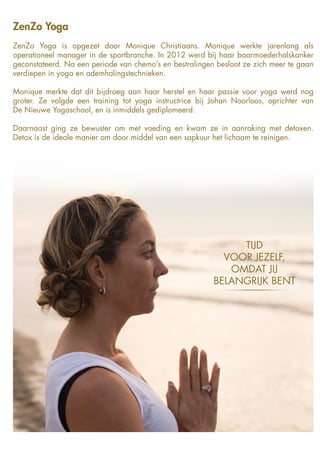 ZenZo Yoga
ZenZo Yoga is opgezet door Monique Christiaans. Monique werkte jarenlang als
operationeel manager in de sportbranche. In 2012 werd bij haar baarmoederhalskanker
geconstateerd. Na een periode van chemo’s en bestralingen besloot ze zich meer te gaan
verdiepen in yoga en ademhalingstechnieken.
Monique merkte dat dit bijdroeg aan haar herstel en haar passie voor yoga werd nog
groter. Ze volgde een training tot yoga instructrice bij Johan Noorloos, oprichter van
De Nieuwe Yogaschool, en is inmiddels gediplomeerd.
Daarnaast ging ze bewuster om met voeding en kwam ze in aanraking met detoxen.
Detox is de ideale manier om door middel van een sapkuur het lichaam te reinigen.
TIJD
VOOR JEZELF,
OMDAT JIJ
BELANGRIJK BENT
 