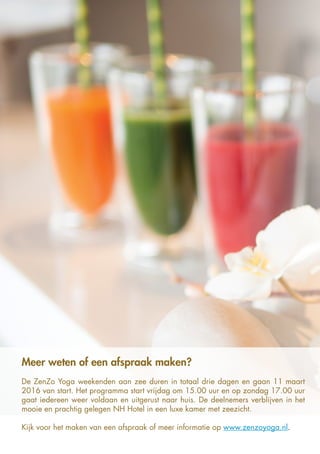 Meer weten of een afspraak maken?
De ZenZo Yoga weekenden aan zee duren in totaal drie dagen en gaan 11 maart
2016 van start. Het programma start vrijdag om 15.00 uur en op zondag 17.00 uur
gaat iedereen weer voldaan en uitgerust naar huis. De deelnemers verblijven in het
mooie en prachtig gelegen NH Hotel in een luxe kamer met zeezicht.
Kijk voor het maken van een afspraak of meer informatie op www.zenzoyoga.nl.
 