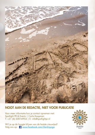NOOT AAN DE REDACTIE, NIET VOOR PUBLICATIE
Voor meer informatie kun je contact opnemen met:
Spotlight PR & Events | Carla Koopman
T: +31 (6) 20016954 | E: info@spotlightpr.nl
Wil je op de hoogte blijven van de laatste nieuwtjes?
Volg ons op: www.facebook.com/ZenZoyoga
 