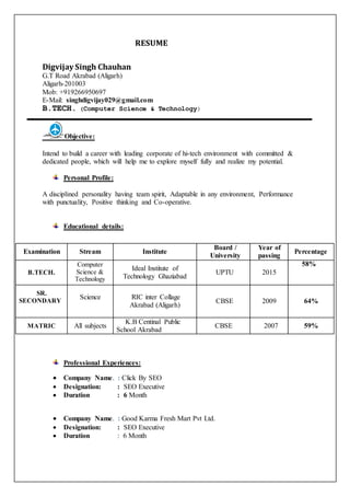 RESUME
Digvijay Singh Chauhan
G.T Road Akrabad (Aligarh)
Aligarh-201003
Mob: +919266950697
E-Mail: singhdigvijay029@gmail.com
B.TECH. (Computer Science & Technology)
Objective:
Intend to build a career with leading corporate of hi-tech environment with committed &
dedicated people, which will help me to explore myself fully and realize my potential.
Personal Profile:
A disciplined personality having team spirit, Adaptable in any environment, Performance
with punctuality, Positive thinking and Co-operative.
Educational details:
Professional Experiences:
 Company Name. : Click By SEO
 Designation: : SEO Executive
 Duration : 6 Month
 Company Name. : Good Karma Fresh Mart Pvt Ltd.
 Designation: : SEO Executive
 Duration : 6 Month
Examination Stream Institute
Board /
University
Year of
passing
Percentage
B.TECH.
Computer
Science &
Technology
Ideal Institute of
Technology Ghaziabad
UPTU 2015
58%
SR.
SECONDARY
Science RIC inter Collage
Akrabad (Aligarh)
CBSE 2009 64%
MATRIC All subjects
K.B Centinal Public
School Akrabad
CBSE 2007 59%
 