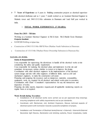  7 Years of Experience as 4 years in Building construction projects as electrical supervisor
with electrical draftsman and as 1 years 7 month worked as an Assistant Electrical Engineer in
Malatek tower and 380/115/13.8kv substation in Dammam and 1and Half year worked in
india.
o TOTAL WORK EXPERIENCE (7 YEARS):
From Dec 2015 – Till date
Working as a Assistant Electrical Engineer in Me’d Asim Me’d Bashir Est.in Dammam
Projects Handled:
 RAWABI Holding in Kobar Ksa
 Construction of 380/115/13.8kv BSP II New Dharhan South Substation in Dammam
 Construction of 115/13.8kv Dharhan Home Ownership Substation in Dammam Ksa
NATURE OF WORK:
Duties & Responsibilities:
I was responsible for supervising the electricians to handle all the electrical works at site
considering the safety and quality requirement.
I was responsible for studying the electrical plans and implement it at the site and
sometimes do necessary actions whether to correct or to improve the design.
Coordination with other electrical engineers in the implementation of the electrical
system design and also with other engineers of different fields, such as civil and
mechanical engineers, to make the construction job easier.
Preparing and assigning the resources such as manpower, materials, consumables,
equipment, tools, etc, required for all electrical and related works prior to execution.
Coordination with Client / Consultant’s representatives for any site instructions and
inspection of works.
Preparing site daily reports, inspection requests,and all applicable monitoring reports on
regular basis or as required.
Work Details during Execution:-
 Installations of all electrical works were carried out as per approved shop drawings
ensuring compliance with safety requirements and as per standards.
 Coordinate with Mechanical, civil, Architect Engineers, Discuss technical aspects of
electrical system with Contractor towards successful completion of project.
 Installation and Termination of Electrical items(Internal + External) - Internal & External
Decorative light fixtures, Illumination and dimming systems, Power receptacles, Cable
 