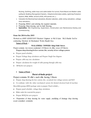 Routing, Earthing, cable trays and cable ladder for tunnel, Panel Board and Belden cable
pulling for Building Management System, ,Telephone And data outlets, Lightning Protection
System, MDB, SMDB, ILP,ELP,LPOD, ATS panels etc..)
 Calculate the Electrical load calculation, Breaker selection, cable sizing calculation, voltage
drop calculation,
 Preparing BOQ’s and ordering the required materials.
 Preparing Shop drawing and As built Drawing.
 Specialties: Site Engineering, Supervision, Construction and Maintenance,Testing and
Commissioning.
From Oct 2014 to Dec 2015
Worked as a MEP ASSISTANT Electrical Engineer in Me’d Asim Me’d Bashir Est.For
contracting Electrical & Mechanical Works Riyadh Ksa.
Nature of Work :
MALATHEK1 TOWERS King Fahd Street.
Project contains two towers residential (18 floors) & office tower (29 floors).
Prepare shop drawing forlow current ,fire, security & low voltage systems
 Prepare panel schedule,
 Prepare Voltage drop calculation and Prepare Single line diagram
 Prepare cable tray size calculation
 Prepare calculation for weight of cable passing through cable tray
 BOQ for new projects
 Nature of Work :
Darat al-hada project
Project contains 38 villa’s each villa having 3 floors
 Prepare shop drawing for low current ,fire, security& low voltage systems and SLD
 Co-ordinate with the other mechanical system for desired electrical load of machine
like(chiller,pumps,AHU,package units to prapare Panel schdule )
 Prepare panel schedule, voltage drop calculation.
 Make order for material for project.
 Prepare BOQ for new projects
 Preparation of shop drawing for water supply ,modifying of drainage shop drawing
as per consultant comments
 