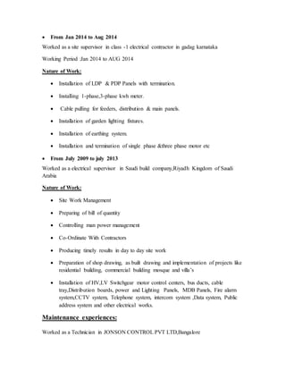  From Jan 2014 to Aug 2014
Worked as a site supervisor in class -1 electrical contractor in gadag karnataka
Working Period :Jan 2014 to AUG 2014
Nature of Work:
 Installation of LDP & PDP Panels with termination.
 Installing 1-phase,3-phase kwh meter.
 Cable pulling for feeders, distribution & main panels.
 Installation of garden lighting fixtures.
 Installation of earthing system.
 Installation and termination of single phase &three phase motor etc
 From July 2009 to july 2013
Worked as a electrical supervisor in Saudi build company,Riyadh Kingdom of Saudi
Arabia
Nature of Work:
 Site Work Management
 Preparing of bill of quantity
 Controlling man power management
 Co-Ordinate With Contractors
 Producing timely results in day to day site work
 Preparation of shop drawing, as built drawing and implementation of projects like
residential building, commercial building mosque and villa’s
 Installation of HV,LV Switchgear motor control centers, bus ducts, cable
tray,Distribution boards, power and Lighting Panels, MDB Panels, Fire alarm
system,CCTV system, Telephone system, intercom system ,Data system, Public
address system and other electrical works.
Maintenance experiences:
Worked as a Technician in JONSON CONTROL PVT LTD,Bangalore
 