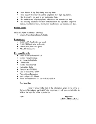  I have interest in my duty during working hours.
 I have a desire to work with distinct engineers have high experiences.
 I like to work by my hand in any engineering field.
 I like maintenance of power plants, substations and transmission lines.
 I like studding electrical load flow and calculation the capacities for power
stations, load transformers, distribution transformers and transmission lines.
Bodily skills,
I like and prefer an athletics following:
 Cricket, Chess board,Tennis,Kabaddi.
Languages:
 KANNADA-Read,write and speak
 ENGLISH-Read,write and speak
 HINDI-Read,write and speak
 ARABIC-Read,write
PersonalDetails:
 Father Name:Mohammada ali
 Mother Name:Noorjaha
 My Name:Abdulkhadar
 Gender:Male
 Marital status:married
 Nationality: India
 Passport no:H3029883
 Date of issue:20-03-2009
 Place of issue:Bangalore
 Notice of period:1 Month
 Phone no:+966572381854 or +919742727919
Declaration
I here by acknowledge that all the information given above is true to
the best of knowledge and belief.if give opportunity,I will give my full effort to
achieve the objective of the organization.
Date: Signature
ABDULKHADAR.M.G
 